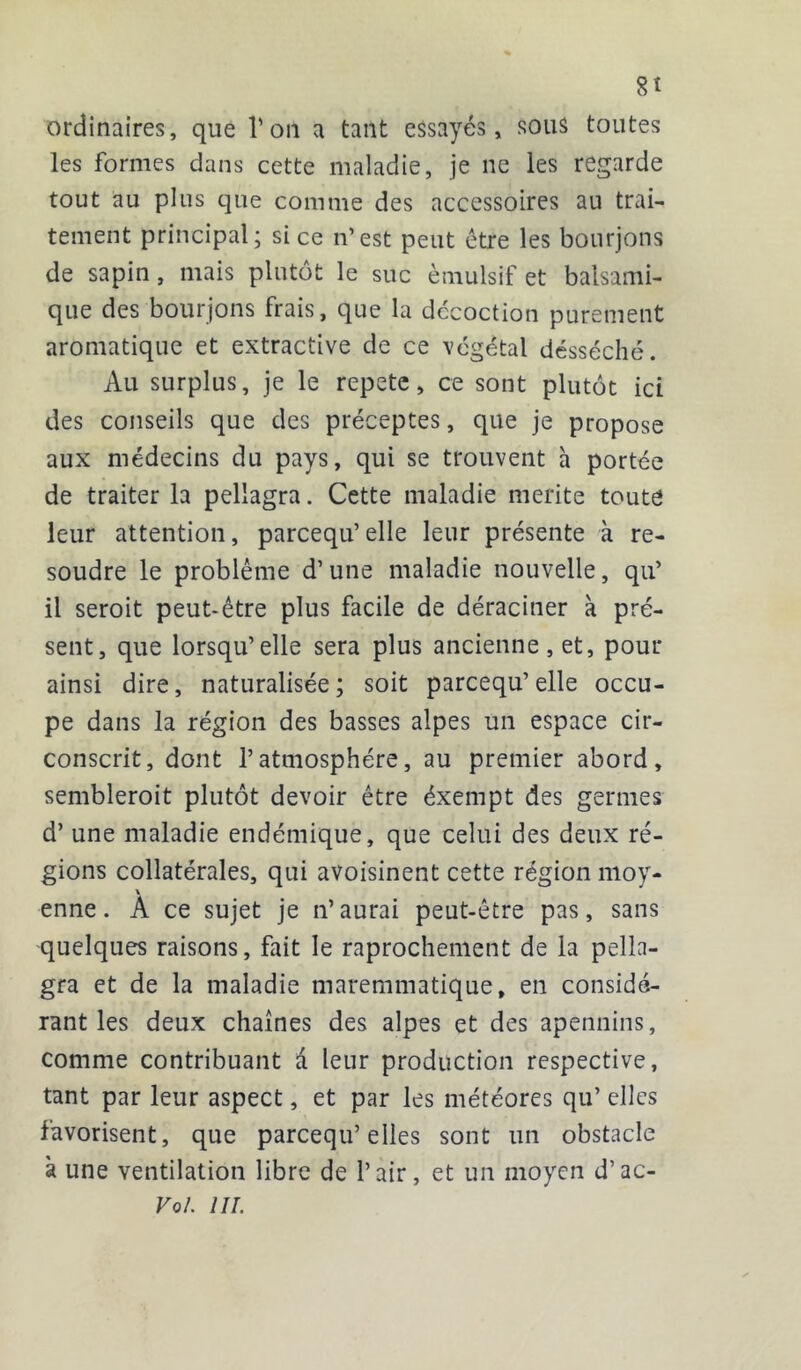 8t ordinaires, que l’on a tant essayés, sous toutes les formes dans cette maladie, je ne les regarde tout au plus que comme des accessoires ail trai- tement principal; si ce n’est peut être les bourjons de sapin, mais plutôt le suc èmulsif et balsami- que des bourjons frais, que la décoction purement aromatique et extractive de ce végétal désséché. Au surplus, je le répété, ce sont plutôt ici des conseils que des préceptes, que je propose aux médecins du pays, qui se trouvent h portée de traiter la pellagra. Cette maladie mérité toute leur attention, parcequ’elle leur présente à ré- soudre le problème d’une maladie nouvelle, qu’ il seroit peut-être plus facile de déraciner à pré- sent, que lorsqu’elle sera plus ancienne , et, pour ainsi dire, naturalisée; soit parcequ’elle occu- pe dans la région des basses alpes un espace cir- conscrit, dont l’atmosphère, au premier abord, sembleroit plutôt devoir être éxempt des germes d’une maladie endémique, que celui des deux ré- gions collatérales, qui avoisinent cette région moy- \ enne. A ce sujet je n’aurai peut-être pas, sans quelques raisons, fait le raprochement de la pella- gra et de la maladie maremmatique, en considé- rant les deux chaînes des alpes et des apennins, comme contribuant d leur production respective, tant par leur aspect, et par les météores qu’ elles favorisent, que parcequ’elles sont un obstacle à une ventilation libre de l’air, et un moyen d’ac- Vol. III.