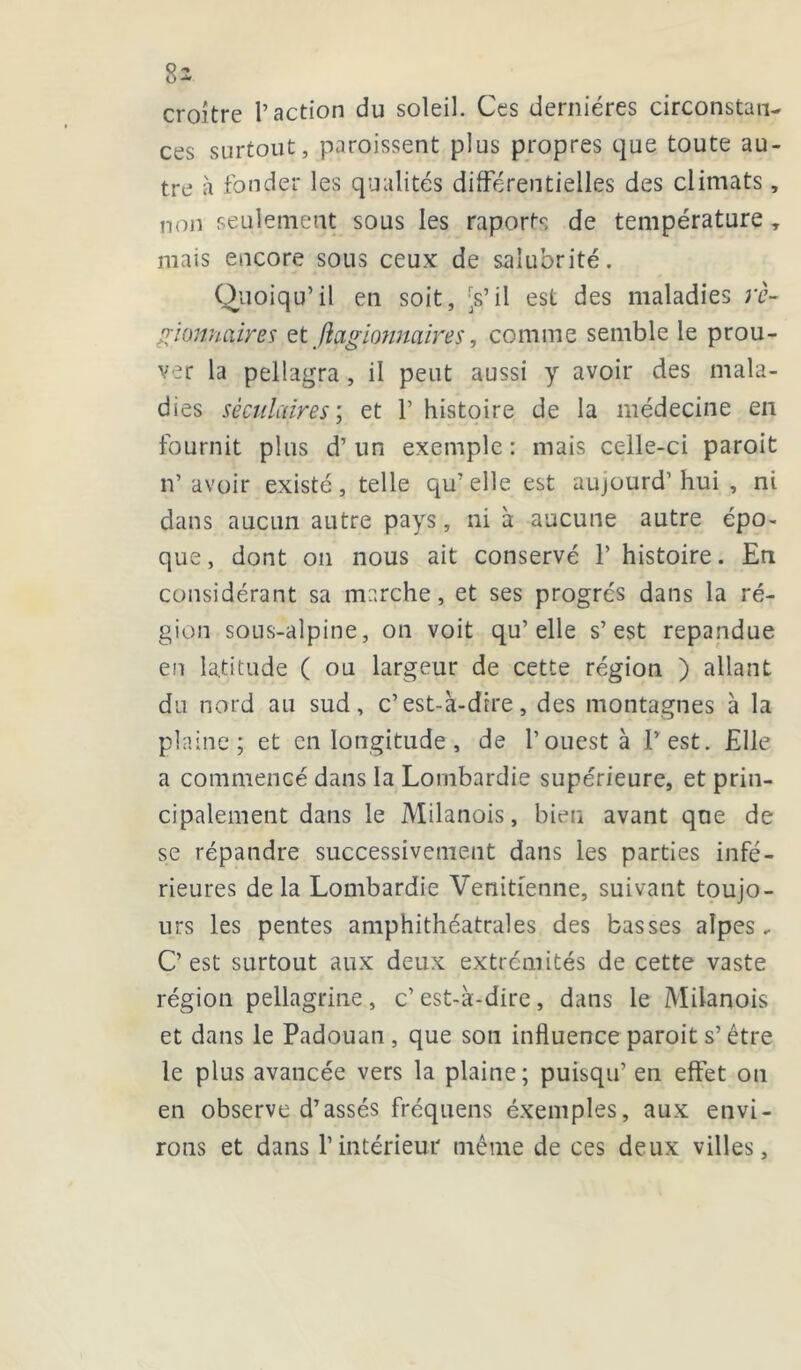 croître l’action du soleil. Ces dernières circonstan- ces surtout, paroissent plus propres que toute au- tre à fonder les qualités différentielles des climats, non seulement sous les raports de température , mais encore sous ceux de salubrité. Quoiqu’il en soit, 's’il est des maladies rc- gionnaires et fiçtgionnaires, comme semble le prou- ver la pellagra, il peut aussi y avoir des mala- dies s è cnlaire s ; et l’histoire de la médecine en fournit plus d’un exemple: mais celle-ci paroit n’ avoir existé, telle qu’elle est aujourd’hui , ni dans aucun autre pays, ni à aucune autre épo- que, dont on nous ait conservé l’histoire. En considérant sa marche, et ses progrès dans la ré- gion sous-alpine, on voit qu’elle s’est répandue en latitude ( ou largeur de cette région ) allant du nord au sud, c’est-à-dire, des montagnes à la plaine; et en longitude, de l’ouest à l’est. Elle a commencé dans la Lombardie supérieure, et prin- cipalement dans le Milanois, bien avant que de se répandre successivement dans les parties infé- rieures delà Lombardie Vénitienne, suivant toujo- urs les pentes amphithéatrales des basses alpes, C’est surtout aux deux extrémités de cette vaste région pellagrine , c’ est-à-dire , dans le Milanois et dans le Padouan , que son influence paroit s’être le plus avancée vers la plaine; puisqu’ en effet ou en observe d’assés fréquens éxemples, aux envi- rons et dans l’intérieur même de ces deux villes.