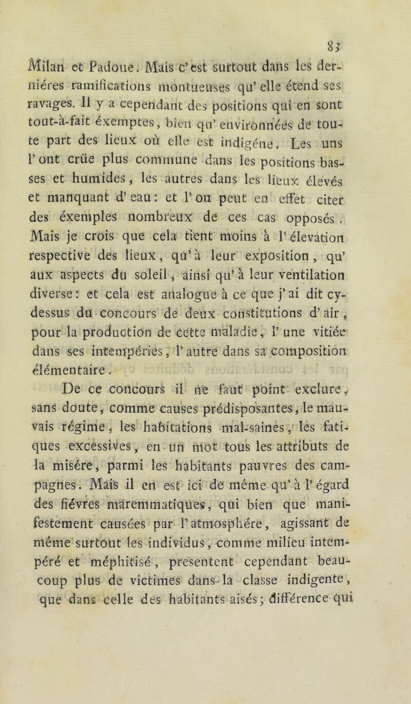 8* Milan et Padôue. Mais c’est surtout dans les der- nières ramifications montueuses qu’ elle étend ses ravages. Il y a cependant des positions qui en sont tout-à-fait éxemptes, bien qu’ environnées de tou- te part des lieux où elle est indigène. Les uns 1 ont criie plus commune dans les positions bas- ses et humides, les autres dans les lieux élevés et manquant d’eau : et 1’ ou peut en effet citer des exemples nombreux de ces cas opposés . Mais je crois que cela tient moins à 1’ élévation respective des lieux, qu’à leur exposition, qu’ aux aspects du soleil, ainsi qu’à leur ventilation diverse: et cela est analogue à ce que j’ai dit cy- dessus du concours de deux constitutions d’air, pour la production de Cette maladie, 1’ une vitiée dans ses intempéries, P autre dans sa composition élémentaire. De ce concours il ne faut point exclure, sans doute, comme causes prédisposantes, le mau- vais régime, les habitations mal-saines, les fati- ques excessives, en un mot tous les attributs de la misère, parmi les habitants pauvres des cam- pagnes. Mais il en est ici de même qu’à l’égard des fièvres maremmatiques, qui bien que mani- festement causées par l’atmosphère, agissant de même surtout les individus , comme milieu intem- péré et méphitisé, présentent cependant beau- coup plus de victimes dans la classe indigente, que dans celle des habitants aisés ; différence qui