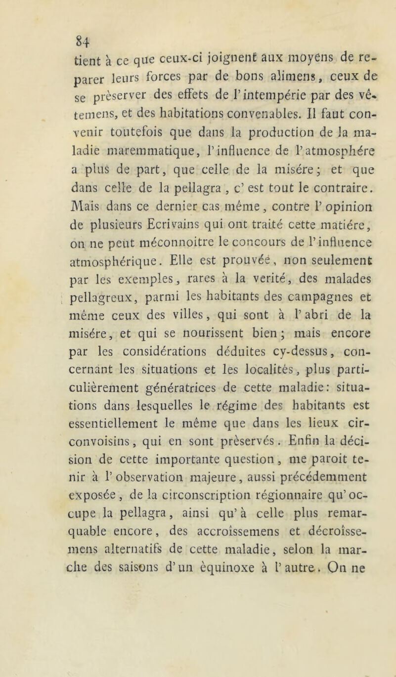 tient à ce que ceux-ci joignent aux moyens de re- parer leurs forces par de bons alimens, ceux de se préserver des effets de l’intempérie par des vê* temens, et des habitations convenables. Il faut con- venir toutefois que dans la production de la ma- ladie maremmatique, l’influence de l’atmosphère a plus de part, que celle de la misère; et que dans celle de la pellagra , c’ est tout le contraire. Mais dans ce dernier cas même, contre 1’ opinion de plusieurs Ecrivains qui ont traité cette matière, on ne peut méconnoitre le concours de l’influence atmosphérique. Elle est prouvée, non seulement par les exemples, rares a la vérité, des malades pellagreux, parmi les habitants des campagnes et même ceux des villes, qui sont à l’abri de la misère, et qui se nourissent bien; mais encore par les considérations déduites cy-dessus, con- cernant les situations et les localités, plus parti- culièrement génératrices de cette maladie: situa- tions dans lesquelles le régime des habitants est essentiellement le même que dans les lieux cir- convoisins, qui en sont préservés. Enfin la déci- sion de cette importante question , me paroit te- nir à l’observation majeure, aussi précédemment exposée, de la circonscription régionnaire qu’oc- cupe la pellagra, ainsi qu’ à celle plus remar- quable encore, des accroissemens et décroîsse- mens alternatifs de cette maladie, selon la mar- che des saisons d’un équinoxe à l’ autre. On ne