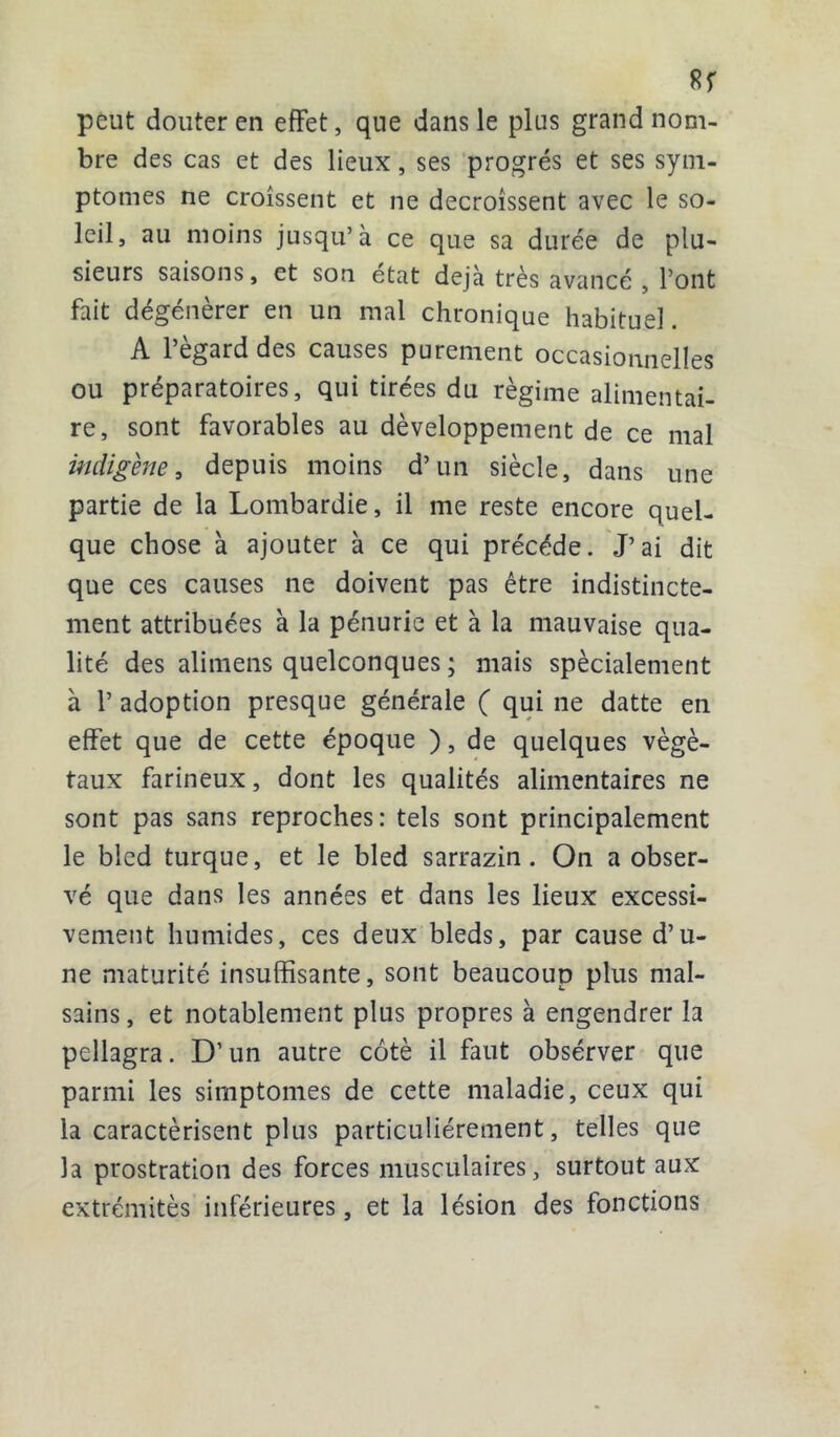 sr peut douter en effet, que dans le plus grand nom- bre des cas et des lieux, ses progrès et ses sym- ptômes ne croissent et ne décroissent avec le so- leil, au moins jusqu’à ce que sa durée de plu- sieurs saisons, et son état déjà très avancé , font fait dégénérer en un mal chronique habituel. A l’égard des causes purement occasionnelles ou préparatoires, qui tirées du régime alimentai- re, sont favorables au développement de ce mal indigène, depuis moins d’un siècle, dans une partie de la Lombardie, il me reste encore quel- que chose à ajouter à ce qui précédé. J’ai dit que ces causes ne doivent pas être indistincte- ment attribuées à la pénurie et à la mauvaise qua- lité des alimens quelconques ; mais spécialement à P adoption presque générale ( qui ne datte en effet que de cette époque ), de quelques végé- taux farineux, dont les qualités alimentaires ne sont pas sans reproches: tels sont principalement le bled turque, et le bled sarrazin. On a obser- vé que dans les années et dans les lieux excessi- vement humides, ces deux bleds, par cause d’u- ne maturité insuffisante, sont beaucoup plus mal- sains, et notablement plus propres à engendrer la pellagra. D’un autre côté il faut obsérver que parmi les simptomes de cette maladie, ceux qui la caractérisent plus particuliérement, telles que la prostration des forces musculaires, surtout aux extrémités inférieures, et la lésion des fonctions