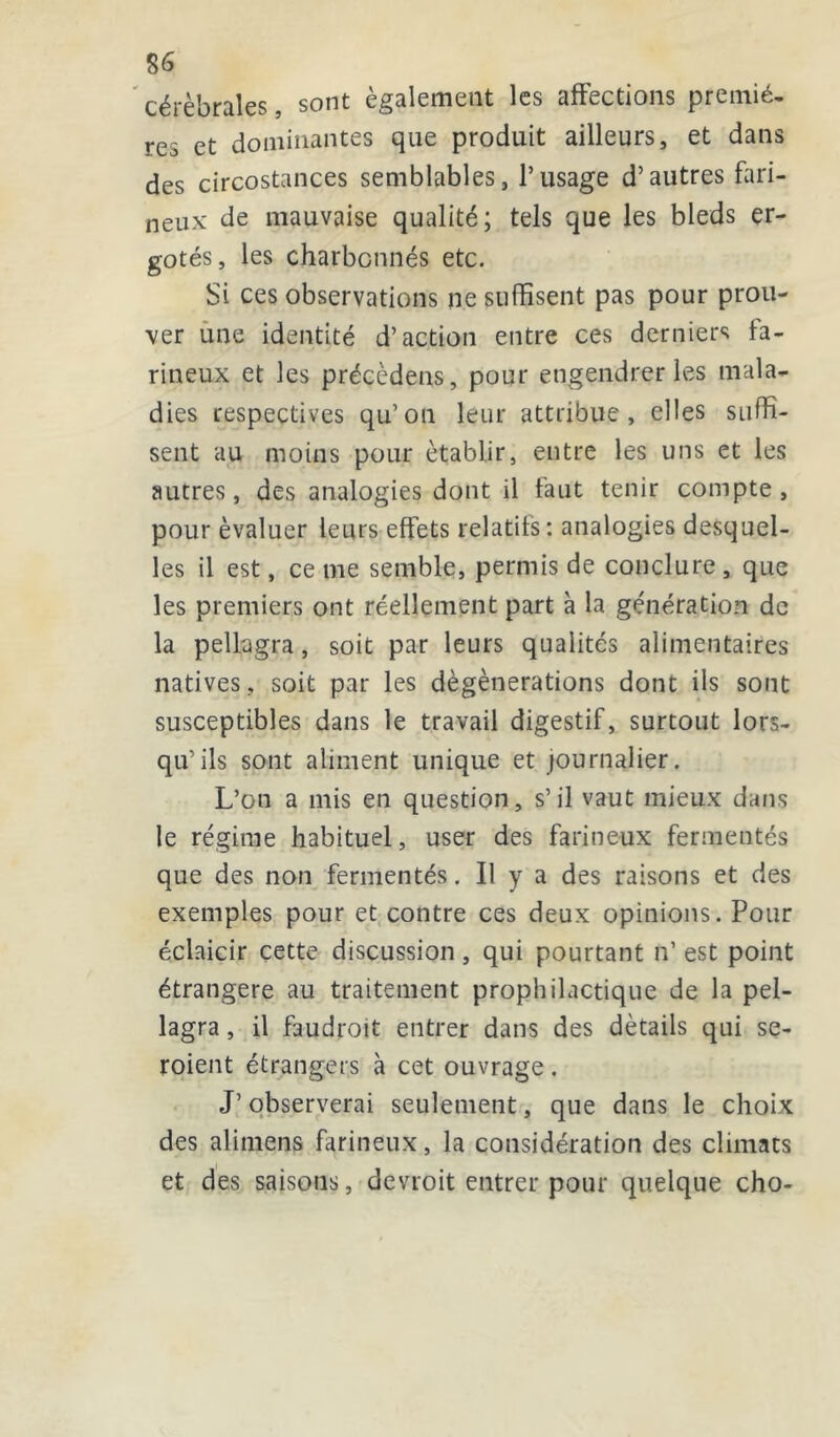 S6 cérébrales, sont également les affections premiè- res et dominantes que produit ailleurs, et dans des circostances semblables, l’usage d’autres fari- neux de mauvaise qualité; tels que les bleds er- gotés, les charbcnnés etc. Si ces observations ne suffisent pas pour prou- ver une identité d’action entre ces derniers fa- rineux et les précèdens, pour engendrer les mala- dies respectives qu’on leur attribue, elles suffi- sent au moins pour établir, entre les uns et les autres, des analogies dont il faut tenir compte, pour évaluer leurs effets relatifs: analogies desquel- les il est, ce me semble, permis de conclure , que les premiers ont réellement part à la génération de la pellagra, soit par leurs qualités alimentaires natives, soit par les dègènerations dont ils sont susceptibles dans le travail digestif, surtout lors- qu’ils sont aliment unique et journalier. L’on a mis en question, s’il vaut mieux dans le régime habituel, user des farineux fermentés que des non fermentés. Il y a des raisons et des exemples pour et contre ces deux opinions. Pour éclaicir cette discussion, qui pourtant n’ est point étrangère au traitement prophilactique de la pel- lagra , il faudroit entrer dans des détails qui se- roient étrangers à cet ouvrage. J’observerai seulement, que dans le choix des alimens farineux, la considération des climats et des saisons, devroit entrer pour quelque cho-