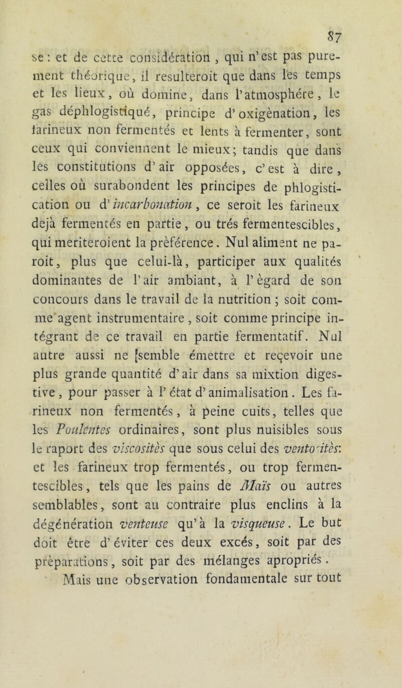 S7 se: et de cetce considération , qui n’est pas pure- ment théorique, il resulteroit que dans lés temps et les lieux, où domine, dans l’atmosphère, le gas déphlogistiqué, principe d’oxigènation, les larineux non fermentés et lents à fermenter, sont ceux qui conviennent le mieux; tandis que dans les constitutions d’air opposées, c’est à dire, celles où surabondent les principes de phlogisti- cation ou d' incarbonation y ce seroit les farineux déjà fermentés eii partie, ou très fermentescibles, quimeriteroient la préférence. Nul aliment ne pa- roit, plus que celui-là, participer aux qualités dominantes de l’air ambiant, à l’égard de son concours dans le travail de la nutrition ; soit com- me agent instrumentaire , soit comme principe in- tégrant de ce travail en partie fermentatif. Nul autre aussi ne [semble émettre et reçevoir une plus grande quantité d’air dans sa mixtion diges- tive, pour passer à 1’état d’animalisation . Les fa- rineux non fermentés, à peine cuits, telles que les Poulentes ordinaires, sont plus nuisibles sous le raport des viscosités que sous celui des ventosités: et les farineux trop fermentés, ou trop fermen- tescibles , tels que les pains de Mois ou autres semblables, sont au contraire plus enclins à la dégénération venteuse qu’à la visqueuse. Le but doit être d’éviter ces deux excès, soit par des préparations, soit par des mélanges apropriés. Mais une observation fondamentale sur tout