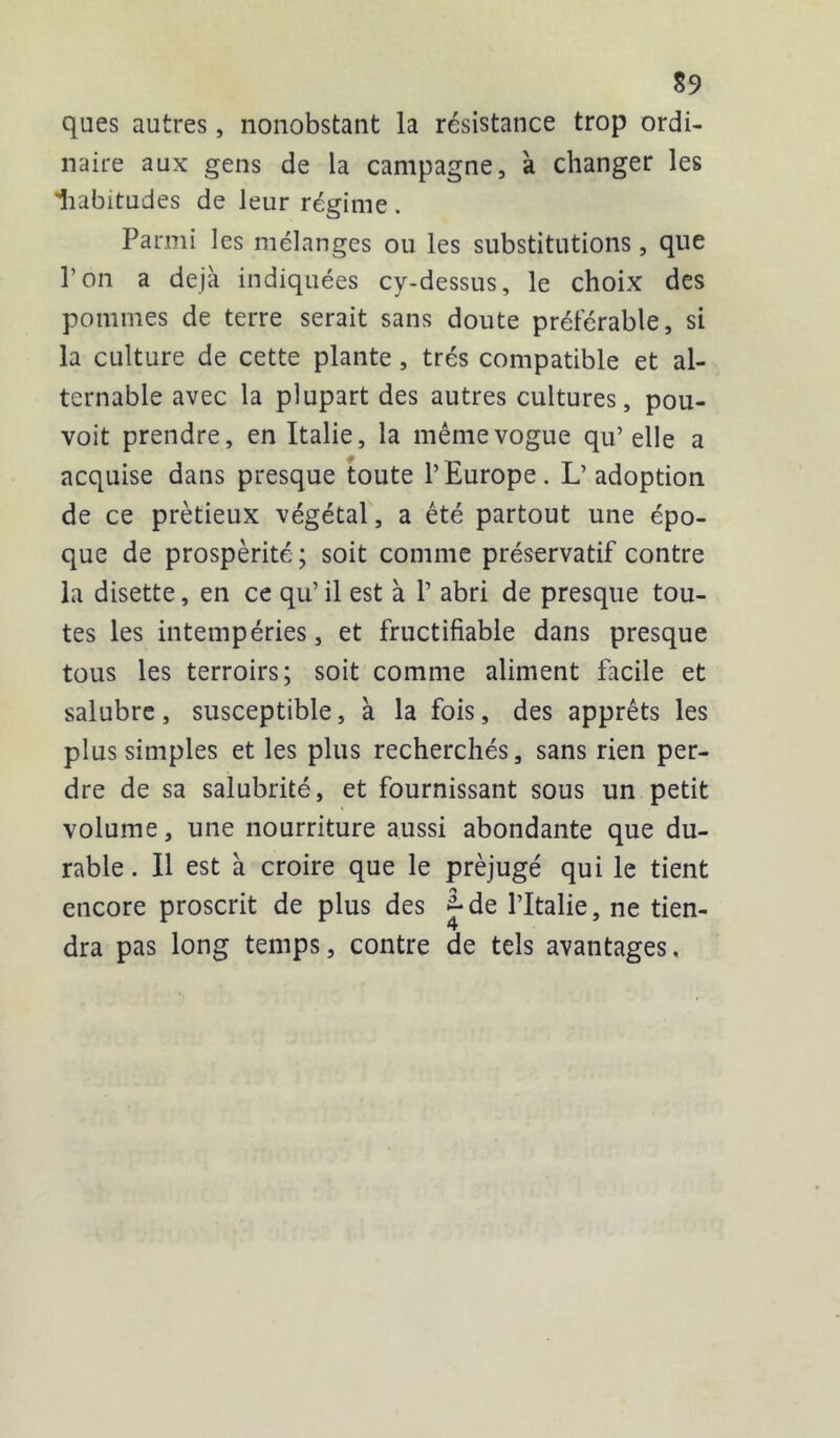 ques autres, nonobstant la résistance trop ordi- naire aux gens de la campagne, à changer les liabitudes de leur régime . Parmi les mélanges ou les substitutions, que l’on a déjà indiquées cy-dessus, le choix des pommes de terre serait sans doute préférable, si la culture de cette plante , très compatible et al- ternable avec la plupart des autres cultures, pou- voit prendre, en Italie, la même vogue qu’ elle a acquise dans presque toute l’Europe. L’adoption de ce prètieux végétal, a été partout une épo- que de prospérité ; soit comme préservatif contre la disette, en ce qu’ il est à P abri de presque tou- tes les intempéries, et fructifiable dans presque tous les terroirs; soit comme aliment facile et salubre, susceptible, à la fois, des apprêts les plus simples et les plus recherchés, sans rien per- dre de sa salubrité, et fournissant sous un petit volume, une nourriture aussi abondante que du- rable . Il est a croire que le préjugé qui le tient encore proscrit de plus des J*de l’Italie, ne tien- dra pas long temps, contre de tels avantages.