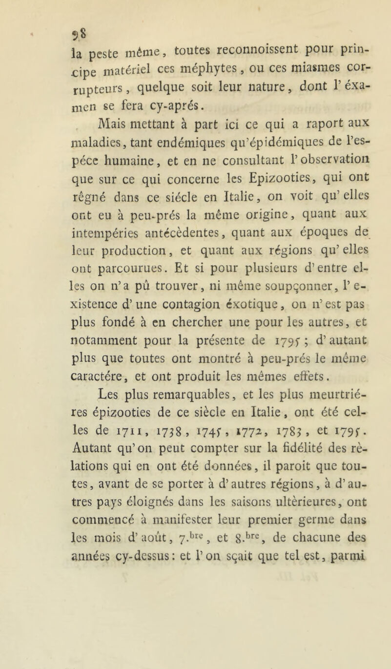 la peste même, toutes reconnoissent pour prin- cipe matériel ces méphytes , ou ces miasmes cor- rupteurs, quelque soit leur nature, dont 1’exa- men se fera cy-aprés. Mais mettant à part ici ce qui a raport aux maladies, tant endémiques qu’épidémiques de l’es- pèce humaine, et en ne consultant l’observation que sur ce qui concerne les Epizooties, qui ont régné dans ce siècle en Italie, on voit qu’ elles ont eu à peu-prés la même origine, quant aux intempéries antécédentes, quant aux époques de leur production, et quant aux régions qu’ elles ont parcourues. Et si pour plusieurs d’entre el- les on n’a pû trouver, ni même soupçonner, P e- xistence d’une contagion éxotique, on n’est pas plus fondé à en chercher une pour les autres, et notamment pour la présente de 179^ ; d’autant plus que toutes ont montré à peu-prés le même caractère, et ont produit les mêmes effets. Les plus remarquables, et les plus meurtriè- res épizooties de ce siècle en Italie, ont été cel- les de 1711, 1738, i74f> l772> l7%3 > et 1795-. Autant qu’on peut compter sur la fidélité des rè- lations qui en ont été données, il paroit que tou- tes, avant de se porter à d’autres régions, à d’au- tres pays éloignés dans les saisons ultérieures, ont commencé à manifester leur premier germe dans les mois d’aout, 7.bre, et 8-brc, de chacune des années cy-dessus: et P on sçait que tel est, parmi