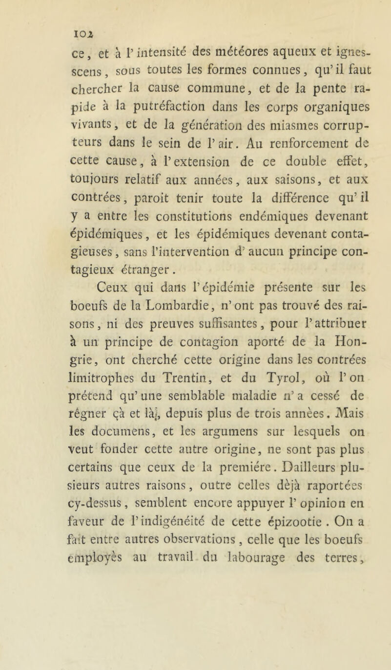 ce, et à P intensité des météores aqueux et ignes- scens, sous toutes les formes connues, qu’il faut chercher la cause commune, et de la pente ra- pide à la putréfaction dans les corps organiques vivants, et de la génération des miasmes corrup- teurs dans le sein de P air. Au renforcement de cette cause, à l’extension de ce double effet, toujours relatif aux années, aux saisons, et aux contrées, paroit tenir toute la différence qu’ il y a entre les constitutions endémiques devenant épidémiques, et les épidémiques devenant conta- gieuses , sans l’intervention d: aucun principe con- tagieux étranger. Ceux qui dans l’épidémie présente sur les boeufs de la Lombardie, n’ont pas trouvé des rai- sons, ni des preuves suffisantes, pour l’attribuer h un principe de contagion aporté de la Hon- grie, ont cherché cette origine dans les contrées limitrophes du Trentin, et du Tyrol, où l’on prétend qu’ une semblable maladie n’ a cessé de régner ça et là], depuis plus de trois années. Mais les do eu me ns, et les argutnens sur lesquels on veut fonder cette autre origine, ne sont pas plus certains que ceux de la première. Dailleurs plu- sieurs autres raisons, outre celles déjà raportées cy-dessus, semblent encore appuyer P opinion en faveur de l’indigénéité de cette épizootie . On a fait entre autres observations, celle que les boeufs employés au travail du labourage des terres.