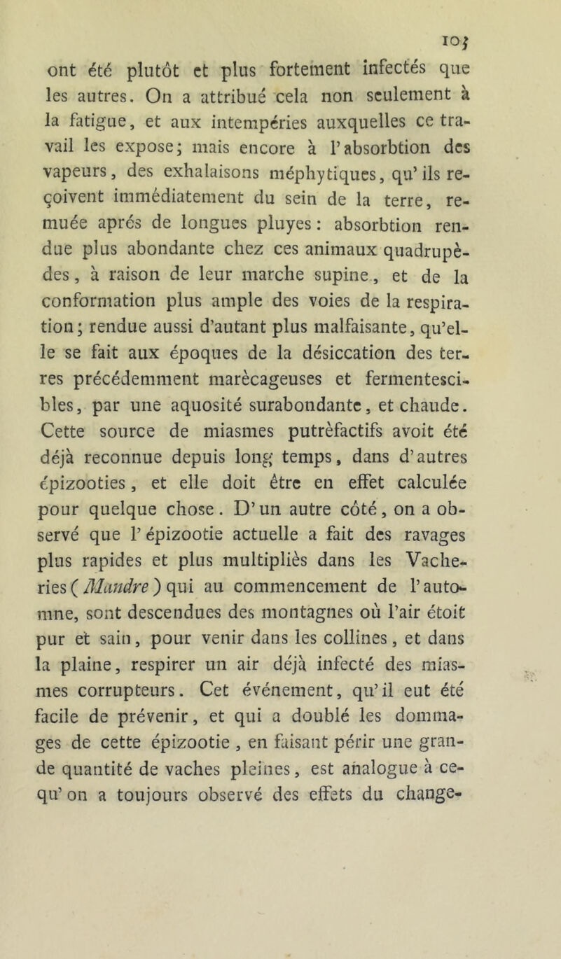 10$ ont été plutôt et plus fortement infectés que les autres. On a attribué cela non seulement à la fatigue, et aux intempéries auxquelles ce tra- vail les expose; mais encore à l’absorbtion des vapeurs, des exhalaisons méphytiques, qu’ ils re- çoivent immédiatement du sein de la terre, re- muée après de longues pluyes : absorbtion ren- due plus abondante chez ces animaux quadrupè- des , à raison de leur marche supine, et de la conformation plus ample des voies de la respira- tion; rendue aussi d’autant plus malfaisante, qu’el- le se fait aux époques de la désiccation des ter- res précédemment marécageuses et fermentesci- bles, par une aquosité surabondante, et chaude. Cette source de miasmes putrèfactifs avoit été déjà reconnue depuis long temps, dans d’autres épizooties, et elle doit être en effet calculée pour quelque chose. D’un autre côté, on a ob- servé que 1’ épizootie actuelle a fait des ravages plus rapides et plus multipliés dans les Vache- ries ( Mandre ) qui au commencement de l’auto- mne, sont descendues des montagnes où l’air étoit pur et sain, pour venir dans les collines, et dans la plaine, respirer un air déjà infecté des mias- mes corrupteurs. Cet événement, qu’il eut été facile de prévenir, et qui a doublé les domma- ges de cette épizootie , en faisant périr une gran- de quantité de vaches pleines, est analogue à ce- qu’ on a toujours observé des effets du change-