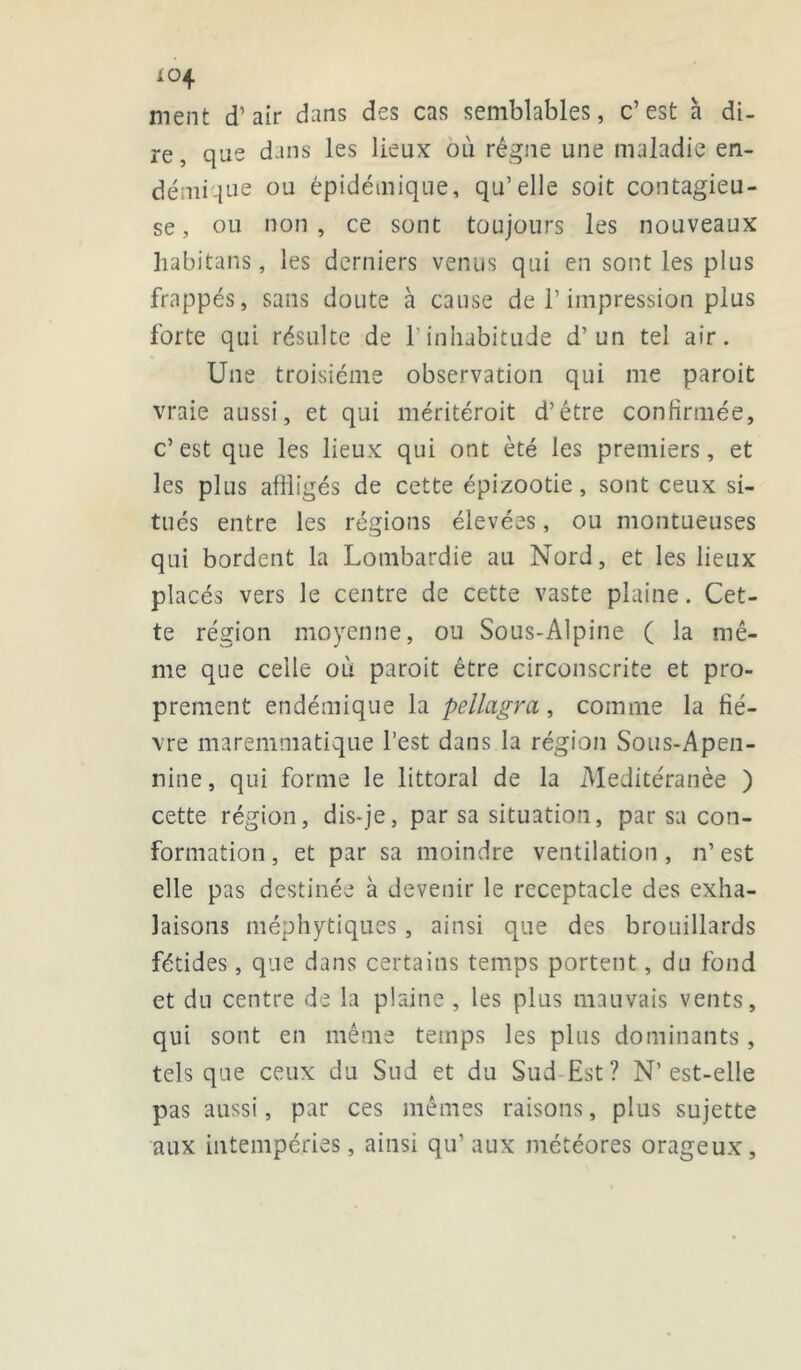 *°4 ment d’air dans des cas semblables, c’est à di- re, que dans les lieux où régne une maladie en- démique ou épidémique, qu’elle soit contagieu- se, ou non, ce sont toujours les nouveaux habitans, les derniers venus qui en sont les plus frappés, sans doute à cause de l’impression plus forte qui résulte de l’inhabitude d’un tel air. Une troisième observation qui me paroit vraie aussi, et qui méritéroit d’étre confirmée, c’est que les lieux qui ont été les premiers, et les plus affligés de cette épizootie, sont ceux si- tués entre les régions élevées, ou montueuses qui bordent la Lombardie au Nord, et les lieux placés vers le centre de cette vaste plaine. Cet- te région moyenne, ou Sous-Alpine ( la mê- me que celle où paroit être circonscrite et pro- prement endémique la pellagra, comme la fiè- vre maremmatique l’est dans la région Sous-Apen- nine, qui forme le littoral de la Meditéranèe ) cette région, dis-je, par sa situation, par sa con- formation, et par sa moindre ventilation , n’est elle pas destinée à devenir le réceptacle des exha- laisons méphytiques, ainsi que des brouillards fétides, que dans certains temps portent, du fond et du centre de la plaine , les plus mauvais vents, qui sont en même temps les plus dominants, tels que ceux du Sud et du Sud Est? N’est-elle pas aussi, par ces mêmes raisons, plus sujette aux intempéries, ainsi qu’ aux météores orageux,