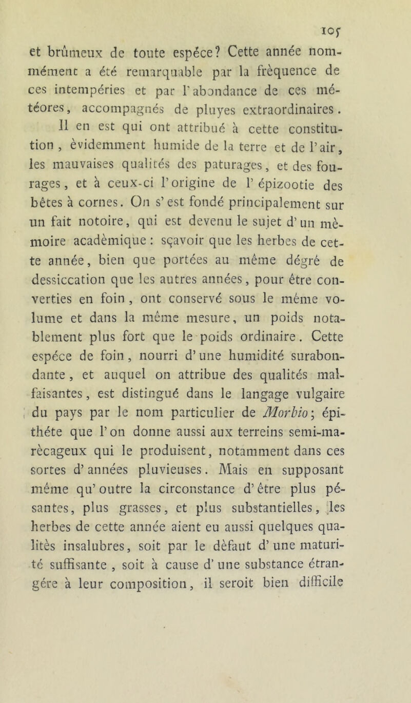 IOf et bruineux de toute espèce? Cette année nom- mément a été remarquable par la fréquence de ces intempéries et par l'abondance de ces mé- téores, accompagnés de pluyes extraordinaires. Il en est qui ont attribué à cette constitu- tion , évidemment humide de la terre et de l’air, les mauvaises qualités des pâturages, et des fou- rages , et à ceux-ci l’origine de l’épizootie des bêtes à cornes. On s’est fondé principalement sur un fait notoire, qui est devenu le sujet d’un mé- moire académique : sçavoir que les herbes de cet- te année, bien que portées au même dégré de dessiccation que les autres années, pour être con- verties en foin , ont conservé sous le même vo- lume et dans la même mesure, un poids nota- blement plus fort que le poids ordinaire. Cette espèce de foin , nourri d’une humidité surabon- dante , et auquel on attribue des qualités mal- faisantes , est distingué dans le langage vulgaire du pays par le nom particulier de Morbio ; épi- thète que l’on donne aussi aux terreins semi-ma- récageux qui le produisent, notamment dans ces sortes d’années pluvieuses. Mais en supposant même qu’outre la circonstance d’être plus pé- santes, plus grasses, et plus substantielles, les herbes de cette année aient eu aussi quelques qua- lités insalubres, soit par le définit d’une maturi- té suffisante , soit à cause d’une substance étran- gère à leur composition, il seroit bien difficile