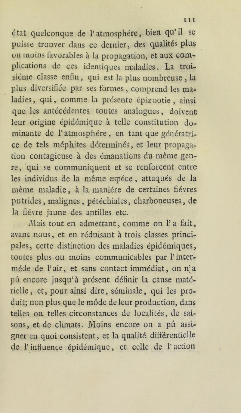 état quelconque de l’atmosphère, bien qu’il se puisse trouver dans ce dernier, des qualités plus ou moins favorables à la propagation, et aux com- plications de ces identiques maladies. La troi- sième classe enfin, qui est la plus nombreuse , la plus diversifiée par ses formes, comprend les ma- ladies, qui, comme la présente épizootie, ainsi que les antécédentes toutes analogues, doivent leur origine épidémique à telle constitution do- minante de T atmosphère, en tant que génératri- ce de tels méphites déterminés, et leur propaga- tion contagieuse à des émanations du même gen- re, qui se communiquent et se renforcent entre les individus de la même espèce , attaqués de la même maladie, à la manière de certaines fièvres putrides, malignes, pétéchiales, charboneuses, de la fièvre jaune des antilles etc. Mais tout en admettant, comme on l’a fait, avant nous, et en réduisant à trois classes princi- pales, cette distinction des maladies épidémiques, toutes plus ou moins communicables par l’inter- mède de l’air, et sans contact immédiat, on n’a pû encore jusqu’à présent définir la cause maté- rielle, et, pour ainsi dire, séminale, qui les pro- duit; non plus que le mode de leur production, dans telles ou telles circonstances de localités, de sai- sons, et de climats. Moins encore on a pû assi- gner en quoi consistent, et la qualité différentielle de l’influence épidémique, et celle de l’action