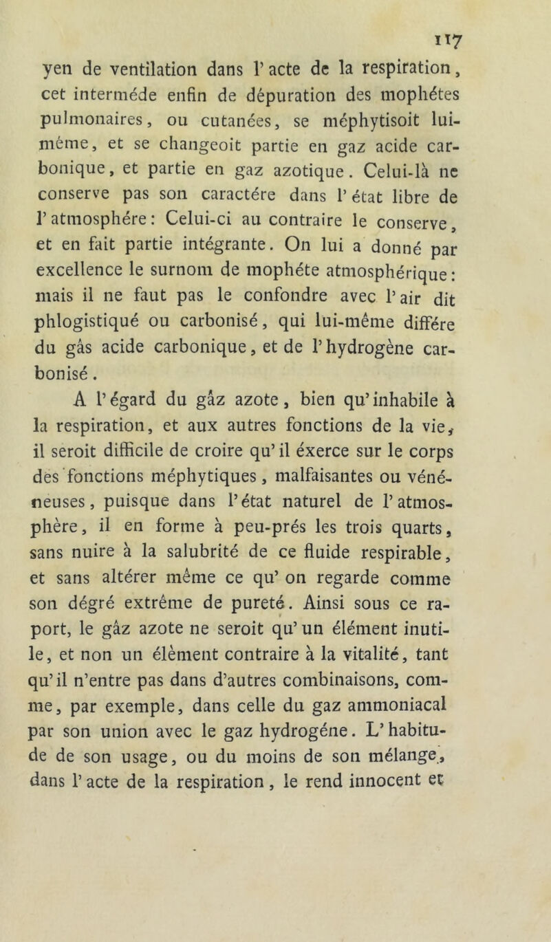 yen de ventilation dans 1’ acte de la respiration, cet intermède enfin de dépuration des mophétes pulmonaires, ou cutanées, se méphytisoit lui- même, et se changeoit partie en gaz acide car- bonique, et partie en gaz azotique. Celui-là ne conserve pas son caractère dans l’état libre de l’atmosphère: Celui-ci au contraire le conserve, et en fait partie intégrante. On lui a donné par excellence le surnom de mophéte atmosphérique : mais il ne faut pas le confondre avec l’air dit phlogistiqué ou carbonisé, qui lui-même diffère du gâs acide carbonique, et de l’hydrogène car- bonisé . A l’égard du gaz azote, bien qu’inhabile à la respiration, et aux autres fonctions de la vie, il seroit difficile de croire qu’il exerce sur le corps des fonctions méphytiques, malfaisantes ou véné- neuses, puisque dans l’état naturel de l’atmos- phère, il en forme à peu-prés les trois quarts, sans nuire à la salubrité de ce fluide respirable, et sans altérer même ce qu’ on regarde comme son dégré extrême de pureté. Ainsi sous ce ra- port, le gâz azote ne seroit qu’ un élément inuti- le, et non un élément contraire à la vitalité, tant qu’il n’entre pas dans d’autres combinaisons, com- me, par exemple, dans celle du gaz ammoniacal par son union avec le gaz hydrogène. L’habitu- de de son usage, ou du moins de son mélange, dans 1’ acte de la respiration, le rend innocent et