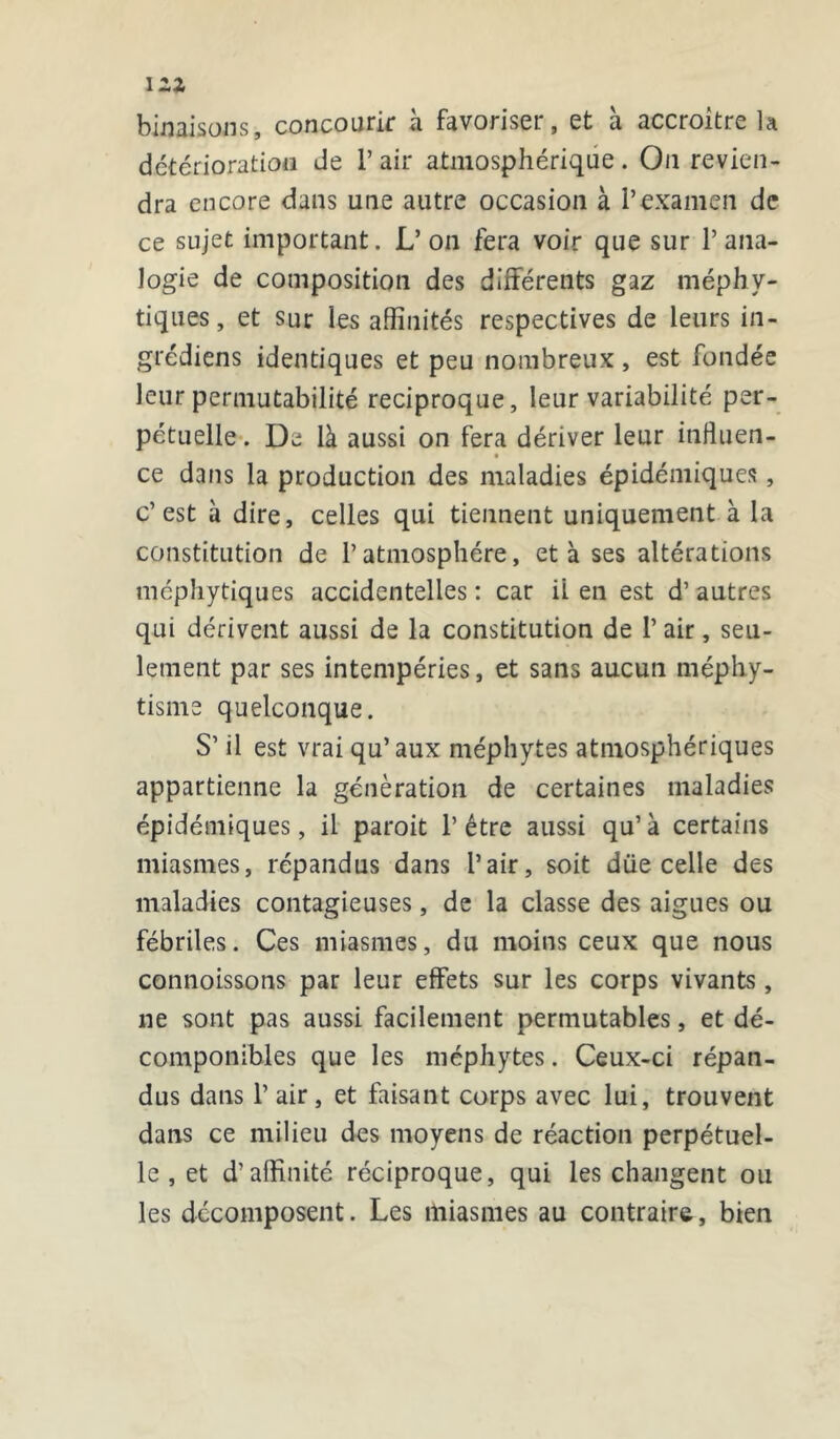 binaisons, concourir à favoriser, et à accroître la détérioration de l’air atmosphérique. On revien- dra encore dans une autre occasion à l’examen de ce sujet important. L’on fera voir que sur 1’ana- logie de composition des différents gaz méphy- tiques, et sur les affinités respectives de leurs in- grédiens identiques et peu nombreux, est fondée leur permutabilité réciproque, leur variabilité per- pétuelle . De là aussi on fera dériver leur influen- ce dans la production des maladies épidémiques, c’est à dire, celles qui tiennent uniquement à la constitution de l’atmosphère, et à ses altérations méphytiques accidentelles : car il en est d’autres qui dérivent aussi de la constitution de 1’ air, seu- lement par ses intempéries, et sans aucun méphy- tisme quelconque. S’il est vrai qu’aux méphytes atmosphériques appartienne la génération de certaines maladies épidémiques, il paroit l’être aussi qu’à certains miasmes, répandus dans l’air, soit düe celle des maladies contagieuses, de la classe des aigues ou fébriles. Ces miasmes, du moins ceux que nous connoissons par leur effets sur les corps vivants , ne sont pas aussi facilement permutables, et dé- componibles que les méphytes. Ceux-ci répan- dus dans P air, et faisant corps avec lui, trouvent dans ce milieu des moyens de réaction perpétuel- le , et d’affinité réciproque, qui les changent ou les décomposent. Les miasmes au contraire, bien