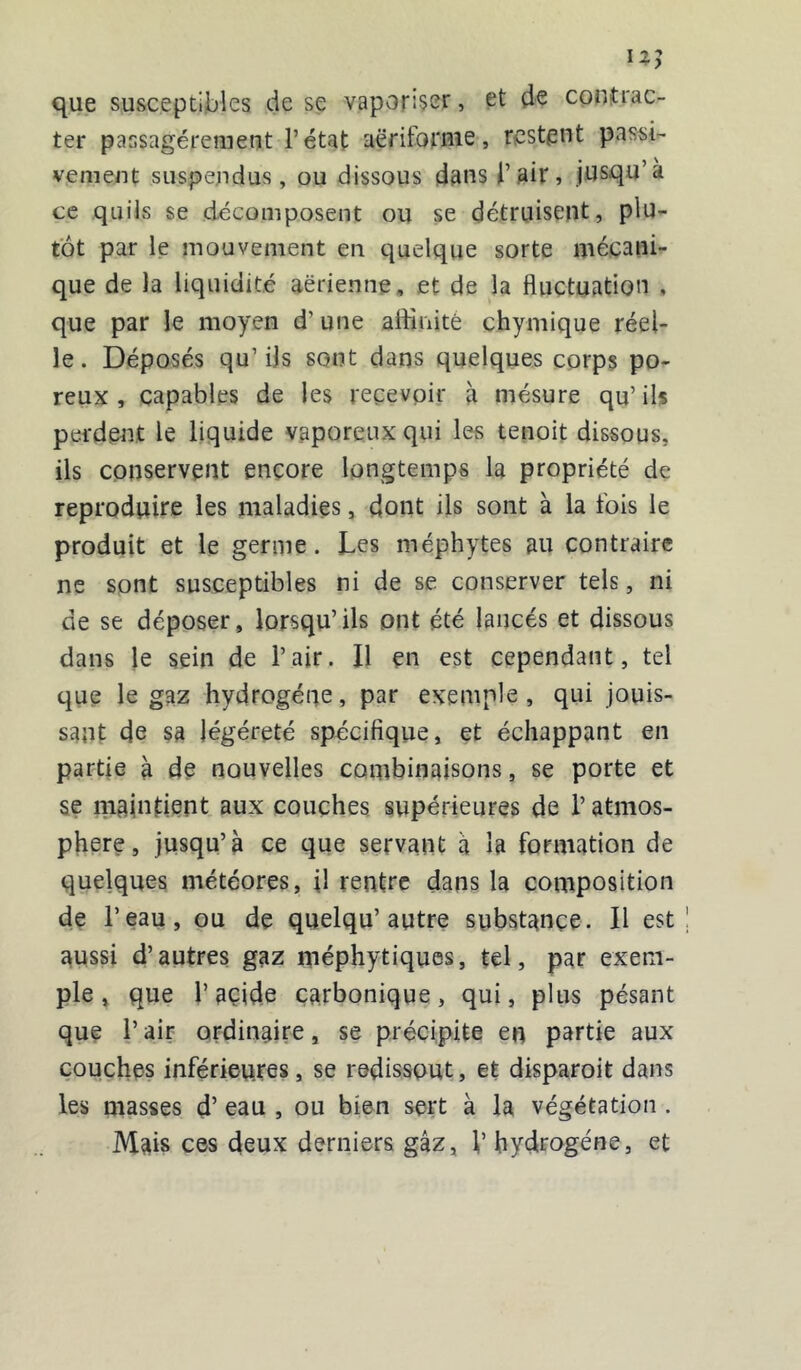 iz; que susceptibles de se vaporiser, et de contrac- ter passagèrement l’état aëriforme, restent passi- vement suspendus, ou dissous dans l’air, jusqu’à ce quiis se décomposent ou se détruisent, plu- tôt par le mouvement en quelque sorte mécani- que de la liquidité aerienne, et de la fluctuation , que par le moyen d’une affinité chymique réel- le . Déposés qu’ ils sont dans quelques corps po- reux , capables de les recevoir à mésure qu’ils perdent le liquide vaporeux qui les tenoit dissous, ils conservent encore longtemps la propriété de reproduire les maladies, dont ils sont à la fois le produit et le germe. Les méphytes au contraire ne sont susceptibles ni de se conserver tels, ni de se déposer, lorsqu’ils ont été lancés et dissous dans le sein de l’air. Il çn est cependant, tel que le gaz hydrogène, par exemple, qui jouis- sant de sa légéreté spécifique, et échappant en partie à de nouvelles combinaisons, se porte et se maintient aux couches supérieures de l’atmos- phère , jusqu’à ce que servant à la formation de quelques météores, il rentre dans la composition de l’eau, ou de quelqu’autre substance. Il est aussi d’autres gaz méphytiques, tel, par exem- ple, que l’acide carbonique, qui, plus pésant que l’air ordinaire, se précipite en partie aux couches inférieures, se redissout, et disparoit dans les masses d’eau , ou bien sert à la végétation . Mais ces deux derniers gaz, l’hydrogène, et