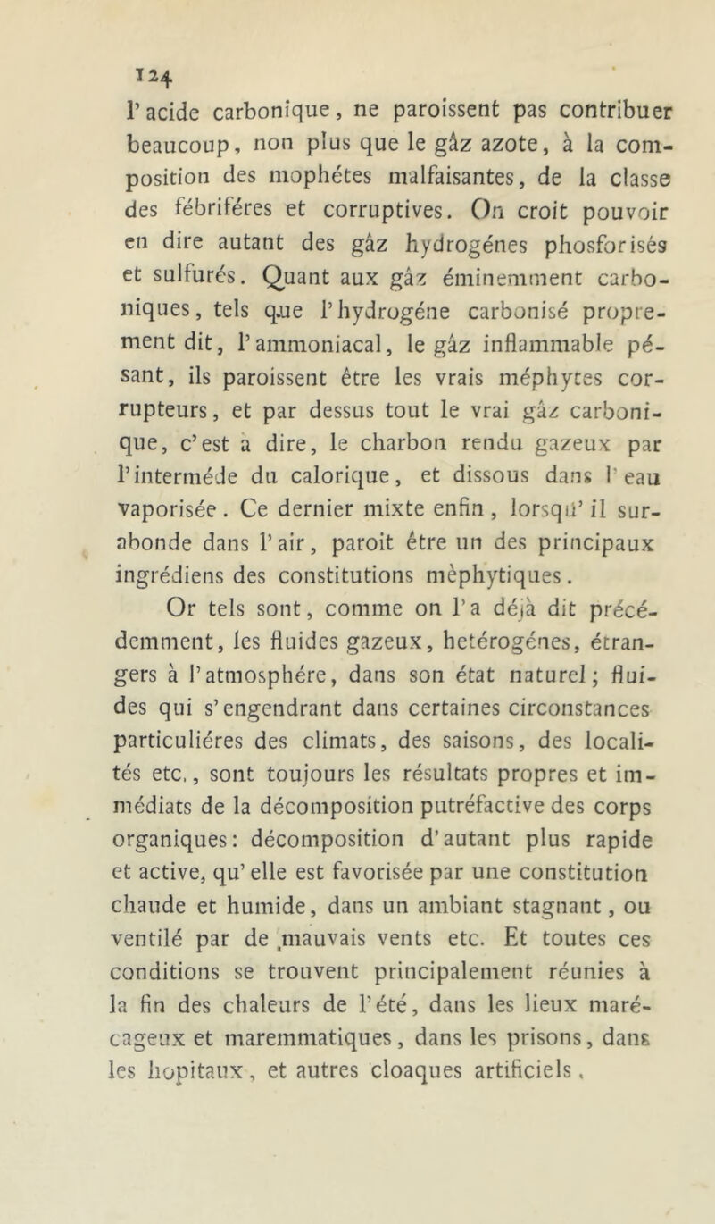 l’acide carbonique, ne paroissent pas contribuer beaucoup, non plus que le gâz azote, à la com- position des mophétes malfaisantes, de la classe des fébriféres et corruptives. On croit pouvoir en dire autant des gâz hydrogènes phosforisés et sulfurés. Quant aux gâz éminemment carbo- niques, tels q.ue l’hydrogène carbonisé propre- ment dit, l’ammoniacal, le gâz inflammable pé- sant, ils paroissent être les vrais méphytes cor- rupteurs , et par dessus tout le vrai gâz carboni- que, c’est a dire, le charbon rendu gazeux par l’intermède du calorique, et dissous dans l'eau vaporisée. Ce dernier mixte enfin, lorsqu’il sur- abonde dans l’air, paroit être un des principaux ingrédiens des constitutions mèphytiques. Or tels sont, comme on l’a déjà dit précé- demment, les fluides gazeux, hétérogènes, étran- gers à l’atmosphère, dans son état naturel; flui- des qui s’engendrant dans certaines circonstances particulières des climats, des saisons, des locali- tés etc., sont toujours les résultats propres et im- médiats de la décomposition putréfactive des corps organiques: décomposition d’autant plus rapide et active, qu’ elle est favorisée par une constitution chaude et humide, dans un ambiant stagnant, ou ventilé par de .mauvais vents etc. Et toutes ces conditions se trouvent principalement réunies à la fin des chaleurs de l’été, dans les lieux maré- cageux et maremmatiques, dans les prisons, dans les hôpitaux, et autres cloaques artificiels.