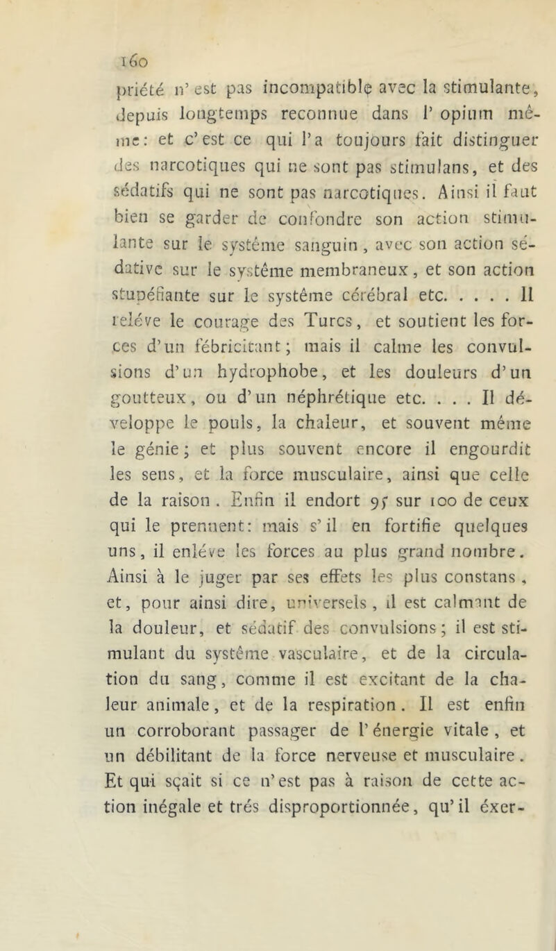 x6o priété n’est pas incompatible avec la stimulante, depuis longtemps reconnue dans 1’ opium mê- me: et c’est ce qui l’a toujours fait distinguer des narcotiques qui ne sont pas stimulans, et des sédatifs qui ne sont pas narcotiques. Ainsi il faut bien se garder de confondre son action stimu- lante sur le système sanguin , avec son action sé- dative sur le système membraneux, et son action stuDéfiante sur le système cérébral etc 11 relève le courage des Turcs, et soutient les for- ces d’un fébricitant; mais il calme les convul- sions d’un hydrophobe, et les douleurs d’un goutteux, ou d’un néphrétique etc. ... Il dé- veloppe le pouls, la chaleur, et souvent même le génie; et plus souvent encore il engourdit les sens, et la force musculaire, ainsi que celle de la raison . Enfin il endort 9; sur 100 de ceux qui le prennent: mais s’il en fortifie quelques uns, il enlève les forces au plus grand nombre. Ainsi à le juger par ses effets les plus constans , et, pour ainsi dire, universels, il est calmant de la douleur, et sédatif des convulsions; il est sti- mulant du système vasculaire, et de la circula- tion du sang, comme il est excitant de la cha- leur animale, et de la respiration. Il est enfin un corroborant passager de l’énergie vitale, et un débilitant de la force nerveuse et musculaire. Et qui sçait si ce n’est pas à raison de cette ac- tion inégale et très disproportionnée, qu’il éxer-