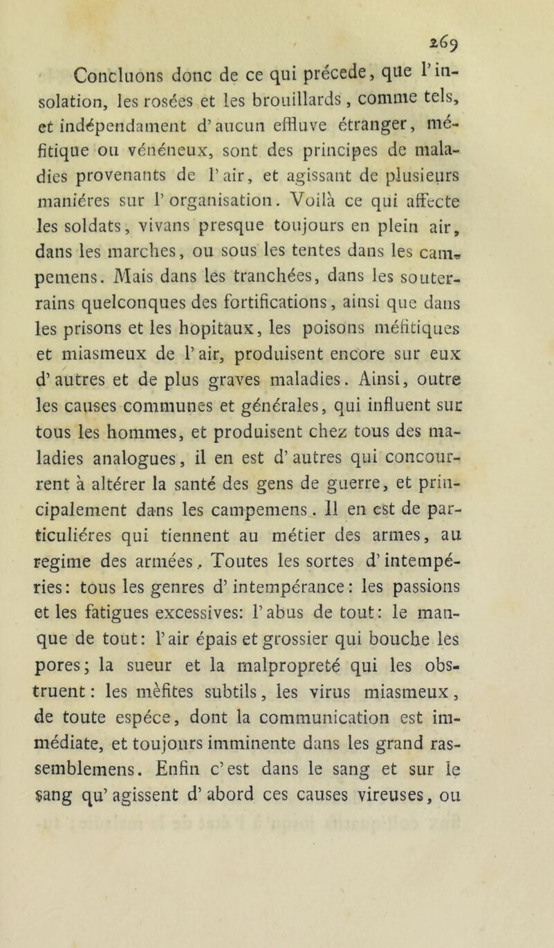 z6 9 Concluons donc de ce qui précédé, que Tin- solation, les rosées et les brouillards, comme tels, et indépendament d’aucun effluve étranger, mé- fitique ou vénéneux, sont des principes de mala- dies provenants de l’air, et agissant de plusieurs manières sur l’organisation. Voilà ce qui affecte les soldats, vivans presque toujours en plein air, dans les marches, ou sous les tentes dans les cam, pemens. Mais dans les tranchées, dans les souter- rains quelconques des fortifications, ainsi que dans les prisons et les hôpitaux, les poisons méfitiques et miasmeux de l’air, produisent encore sur eux d’autres et de plus graves maladies. Ainsi, outre les causes communes et générales, qui influent sur tous les hommes, et produisent chez tous des ma- ladies analogues, il en est d’autres qui concour- rent à altérer la santé des gens de guerre, et prin- cipalement dans les campemens. 11 en est de par- ticulières qui tiennent au métier des armes, au régime des armées. Toutes les sortes d’intempé- ries: tous les genres d’intempérance: les passions et les fatigues excessives: l’abus de tout: le man- que de tout: l’air épais et grossier qui bouche les pores; la sueur et la malpropreté qui les obs- truent : les mèfites subtils, les virus miasmeux, de toute espèce, dont la communication est im- médiate, et toujours imminente dans les grand ras- semblemens. Enfin c’est dans le sang et sur le $ang qu’agissent d’abord ces causes vireuses, ou