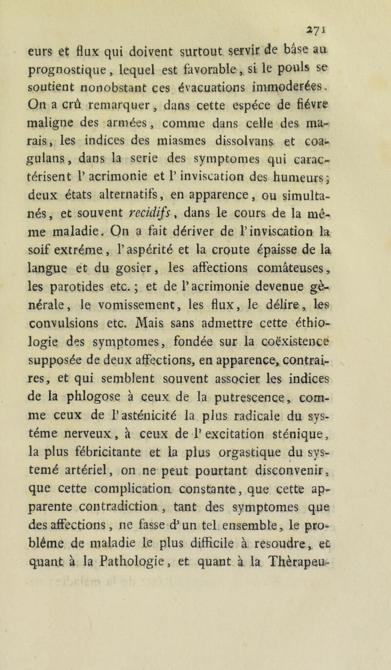 2J1 eurs et flux qui doivent surtout servir de base au prognostique, lequel est favorable, si le pouls se soutient nonobstant ces évacuations immodérées. On a crû remarquer, dans cette espèce de fièvre maligne des armées, comme dans celle des ma- rais, les indices des miasmes dissolvans et coa- gulans, dans la sérié des symptômes qui carac- térisent 1’ acrimonie et V inviscation des humeurs; deux états alternatifs, en apparence, ou simulta- nés , et souvent recidifs, dans le cours de la mê- me maladie. On a fait dériver de T inviscation la soif extrême, l’aspérité et la croûte épaisse de la langue et du gosier, les affections comateuses, les parotides etc. ; et de 1* acrimonie devenue gé- nérale, le vomissement, les flux, le délire, les convulsions etc. Mais sans admettre cette éthio- logie des symptômes, fondée sur la coexistence supposée de deux affections, en apparence, contrai- res, et qui semblent souvent associer les indices de la phlogose à ceux de la putrescence, com- me ceux de l’asténicité la plus radicale du sys- tème nerveux, à ceux de l’excitation sténique, la plus fébricitante et la plus orgastique du sys- temé artériel, on ne peut pourtant disconvenir, que cette complication constante, que cette ap- parente contradiction , tant des symptômes que désaffections, ne fasse d’un tel ensemble, le pro- blème de maladie le plus difficile à résoudre, et quant à la Pathologie, et quant à la Thèrapeu-