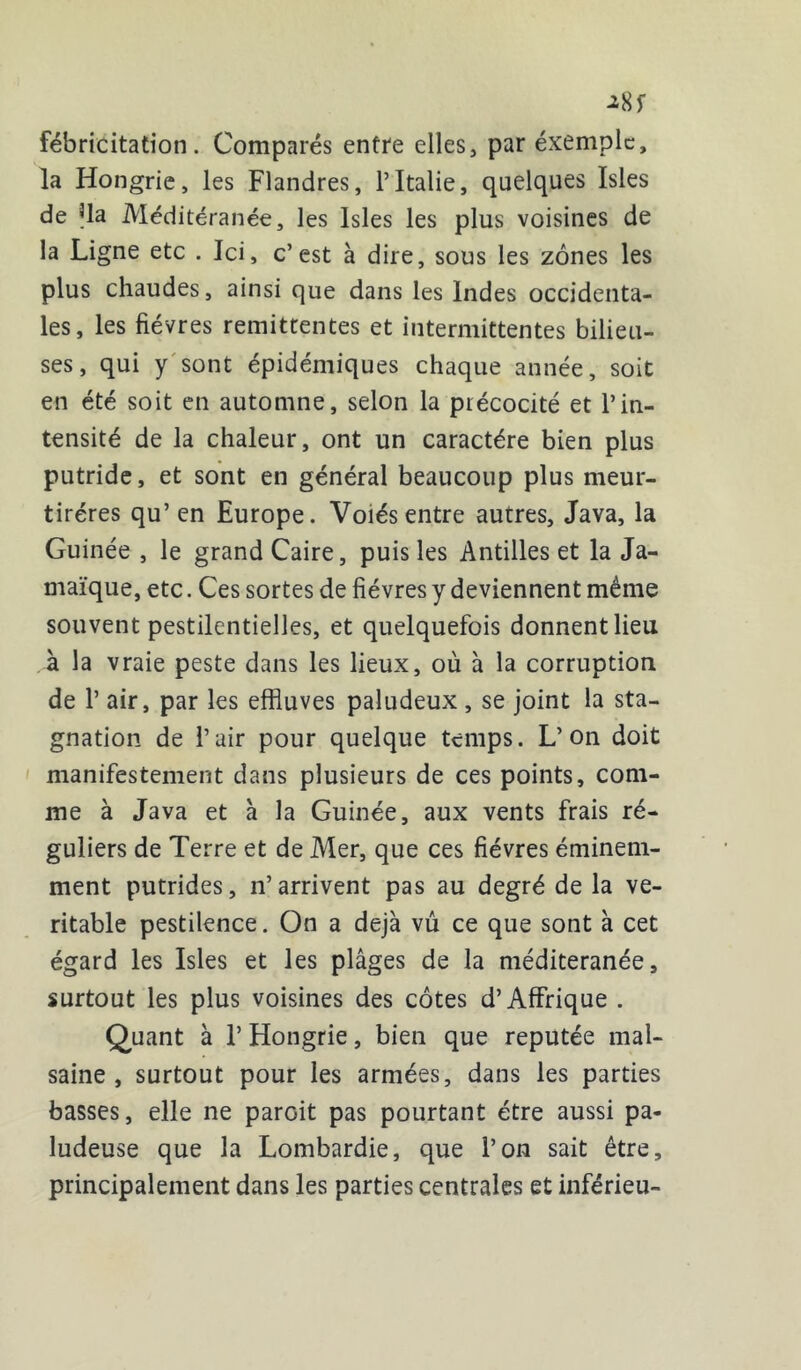 ^8) fébricitation. Comparés entre elles, par exemple, la Hongrie, les Flandres, l’Italie, quelques Isles de Ua Méditéranée, les Isles les plus voisines de la Ligne etc . Ici, c’est à dire, sous les zones les plus chaudes, ainsi que dans les Indes occidenta- les, les fièvres rémittentes et intermittentes bilieu- ses, qui y sont épidémiques chaque année, soit en été soit en automne, selon la précocité et l’in- tensité de la chaleur, ont un caractère bien plus putride, et sont en général beaucoup plus meur- tiréres qu’ en Europe. Voiés entre autres, Java, la Guinée , le grand Caire, puis les Antilles et la Ja- maïque, etc. Ces sortes de fièvres y deviennent même souvent pestilentielles, et quelquefois donnent lieu à la vraie peste dans les lieux, où à la corruption de P air, par les effluves paludeux , se joint la sta- gnation de l’air pour quelque temps. L’on doit manifestement dans plusieurs de ces points, com- me à Java et à la Guinée, aux vents frais ré- guliers de Terre et de Mer, que ces fièvres éminem- ment putrides, n’arrivent pas au degré de la vé- ritable pestilence. On a déjà vû ce que sont à cet égard les Isles et les plâges de la méditeranée, surtout les plus voisines des côtes d’Affrique . Quant à V Hongrie, bien que réputée mal- saine , surtout pour les armées, dans les parties basses, elle ne parGit pas pourtant être aussi pa- ludeuse que la Lombardie, que l’on sait être, principalement dans les parties centrales et inférieu-