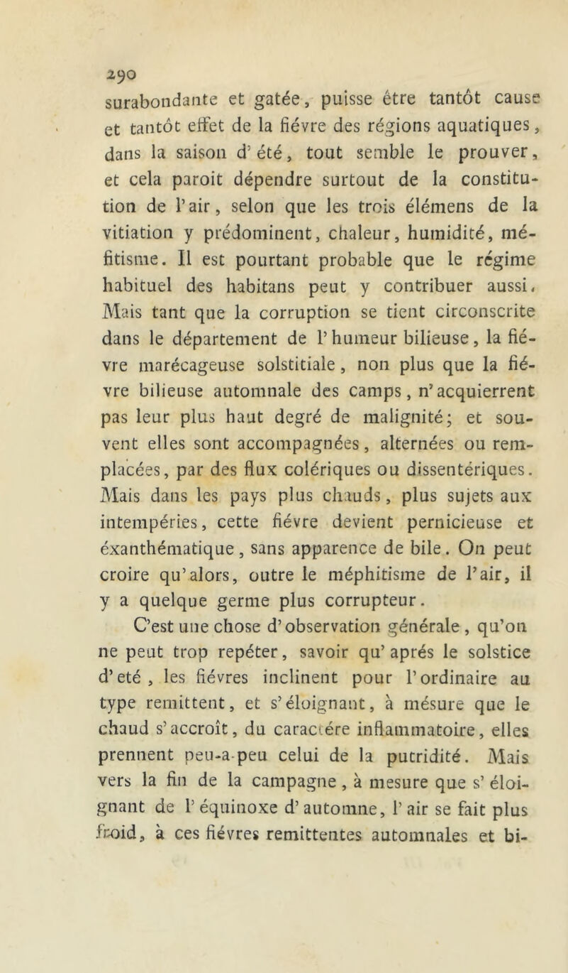 2JO surabondante et gâtée, puisse être tantôt cause et tantôt effet de la fièvre des régions aquatiques, dans la saison d'été, tout semble le prouver, et cela paroit dépendre surtout de la constitu- tion de l’air, selon que les trois élémens de la vitiation y prédominent, chaleur, humidité, mé- fitisme. Il est pourtant probable que le régime habituel des habitans peut y contribuer aussi, Mais tant que la corruption se tient circonscrite dans le département de l’humeur bilieuse, la fiè- vre marécageuse solstitiale, non plus que la fiè- vre bilieuse automnale des camps, n’ acquierrent pas leur plus haut degré de malignité; et sou- vent elles sont accompagnées, alternées ou rem- placées, par des flux colériques ou dysentériques. Mais dans les pays plus chauds, plus sujets aux intempéries, cette fièvre devient pernicieuse et éxanthématique, sans apparence de bile. On peut croire qu’alors, outre le méphitisme de l’air, il y a quelque germe plus corrupteur. C’est une chose d’observation générale , qu’on ne peut trop repéter, savoir qu’après le solstice d’eté, les fièvres inclinent pour l’ordinaire au type rémittent, et s’éloignant, à mésure que le chaud s’accroît, du caractère inflammatoire, elles prennent peu-a-peu celui de la putridité. Mais vers la fin de la campagne, à mesure que s’ éloi- gnant de P équinoxe d’automne, P air se fait plus froid, à ces fièvres rémittentes automnales et bi-