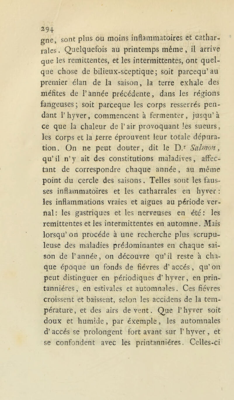 gne, sont pins on moins inflammatoires et cathar- rales. Quelquefois au printemps même, il arrive que les rémittentes, et les intermittentes, ont quel- que chose de bilieux-sceptique; soit parcequ’au premier élan de la saison, la terre exhale des méfltes de l’année précédente, dans les régions fangeuses; soit parceque les corps resserrés pen- dant 1’hyver, commencent à fermenter, jusqu’à ce que la chaleur de l’air provoquant les sueurs, les corps et la .ferre éprouvent leur totale dépura- tion. On ne peut douter, dit le D.r Salmon, qu’il n’y ait des constitutions maladives, affec- tant de correspondre chaque année, au même point du cercle des saisons. Telles sont les faus- ses inflammatoires et les catharrales en hyver : les inflammations vraies et aigues au période ver- nal: les gastriques et les nerveuses en été: les rémittentes et les intermittentes en automne. Mais lorsqu’ on procède à une recherche plus scrupu- leuse des maladies prédominantes en chaque sai- son de l’année, on découvre qu’il reste à cha- que époque un fonds de fièvres d’accès, qu’ on peut distinguer en périodiques d'hyver, en prin- tanniéres, en estivales et automnales. Ces fièvres croissent et baissent, selon les accidens de la tem- pérature, et des airs de vent. Que l’hyver soit doux et humide, par éxemple, les automnales d’accès se prolongent fort avant sur 1’ hyver, et se confondent avec les printanniéres. Celles-ci