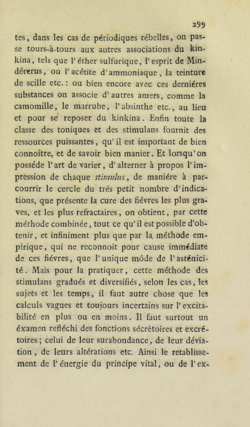 *99 tes, dans les cas de périodiques rébelles, on pas- se tours-à-tours aux autres associations du kin- kina, tels que l’éther sulfurique, l’esprit de Min- dérerus, ou 1’ acétite d’ammoniaque, la teinture de scille etc. : ou bien encore avec ces dernières substances on associe d’autres amers, comme la camomille, le marrube, l’absinthe etc., au lieu et pour se reposer du kinkina. Enfin toute la classe des toniques et des stimulans fournit des ressources puissantes, qu’ il est important de bien connoître, et de savoir bien manier. Et lorsqu’on possède l’art de varier, d’alterner à propos l’im- pression de chaque stimulus, de manière à par- courrir le cercle du très petit nombre d’indica- tions, que présente la cure des fièvres les plus gra- ves, et les plus réfractaires, on obtient, par cette méthode combinée, tout ce qu’il est possible d’ob- tenir, et infiniment plus que par la méthode em- pirique, qui ne reconnoit pour cause immédiate de ces fièvres, que l’unique mode de l’asténici- té. Mais pour la pratiquer, cette méthode des stimulans gradués et diversifiés, selon les cas, les sujets et les temps, il faut autre chose que les calculs vagues et toujours incertains sur l’excita- bilité en plus ou en moins. Il faut surtout un éxamen réfléchi des fonctions sécrétoires et excré- toires; celui de leur surabondance, de leur dévia- tion , de leurs altérations etc. Ainsi le rétablisse- ment de l’énergie du principe vital, ou de l’ex-