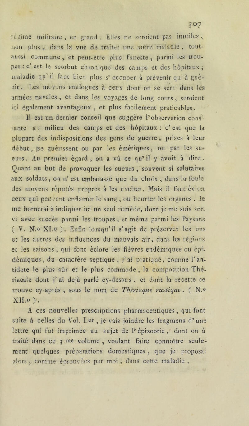 régime militaire , en grand . Elles ne seroient pas inutiles , non plus, dans la vue de traiter une autre maladie , tout- aussi commune , et peut-être plus funeste , parmi les trou- pes : c’est le scorbut chronique des camps et des hôpitaux; maladie qu ii faut bien plus s’ occuper à prévenir qu’ à gué- rir. Les moyens analogues à ceux dont on se sert dans les années navales , et dans les voyages de long cours , seroient ici également avantageux, et plus facilement praticables. 11 est un dernier conseil que suggère l’observation cons- tante a i milieu des camps et des hôpitaux : c’ est que la plupart des indispositions des gens de guerre , prises à leur début, |se guérissent ou par les émétiques, ou par les su- eurs . Au premier égard , on a vû ce qu’ il y avoit à dire . Quant au but de provoquer les sueurs , souvent si salutaires aux soldats, on n’ est embarassé que du choix , dans la foule des moyens réputés propres à les exciter. Mais il faut éviter ceux qui peiv/ent enflamer le sang , ou heurter les organes. Je me bornerai à indiquer ici un seul remède, dont je me suis ser- vi avec succès parmi les troupes, et même parmi les Paysans ( V. N.o XI.o ). Enfin lorsqu’il s’agit de préserver les uns et les autres des influences du mauvais air, dans les réglons et les saisons , qui font éclore les fièvres endémiques ou épi- démiques , du caractère septique, j’ai ptatiqué, comme l’an- tidote le plus sûr et le plus commode, la composition Thc- riacale dont j’ai déjà parlé cy-dessus , et dont la recette se trouve cy-après , sous le nom de Thériaque rustique . ( N.° XII.o ). \ A ces nouvelles prescriptions pharmaceutiques, qui font suite à celles du Vol. I.er} je vais joindre les fragmens d’une lettre qui fut imprimée au sujet de 1’ épizootie ,' dont on à traité dans ce me volume, voulant faire connoître seule- ment quelques préparations domestiques , que je proposai alors, comme éprouvées par moi , dans cette maladie .