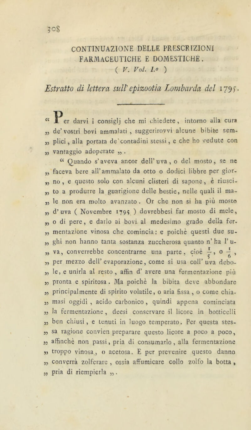 7 cS CONTINUAZÏONE BELLE PRESCRIZIONI FARMACEUTICHE E DOMESTICHÉ . ( V. Vol. l.o ) Estratto di lettera suit epizootia Lombarda del 179 f * cc 53 33 33 33 33 33 33 33 33 33 33 33 33 33 33 33 33 33 33 33 33 33 33 33 Ï^er darvi i consiglj che mi chiedete, intornc alla cura de’vostri bovi ammalati , suggerirovvi alcune bibifce sem- plici, alla portata de'contadini stessi, e chc ho vedutc con vantaggio adoperate „ . cc Quando s’aveva ancor dell’uva, o del mosto, se ne faceva bere all’ammalato da otto o dodici übbre per gior- no , e questo solo con alcuni clisteri di sapone, è riusci- to a produire la guarigione delle bestie, nelle quali il ma- le non era molto avanzato . Or che non si ha più mosco d’uva ( Novembre 179ç ) dovrebbesi far mosco di mele, o di pere, e darlo ai bovi al medesimo grado délia fer- mentazione vinosa che comincia: e poichè questi due su- ghi non hanno tanta sostanza zuccherosa quanto n’ ha 1’ u- va, converrebbe concentrarne una parte, cioé —, 0 , per mezzo dell’evaporazione, corne si usa colI’uva debo- le, e unirla al resto , affin d’ avéré una fermentazione più pronta e spiritosa. Ma poichè la bibita deve abbondare principalmente di spirito volatile, 0 aria fissa , o corne cliia- masi oggidl , acido carbonico , quindi appena cominciata la fermentazione, deesi conservare il licore in botticelli ben chiusi, e tenuti in luogo temperato. Per questa stes- sa ragione convien preparare questo licore a poco a poco, affinchè non passi, pria di consumatlo , alla fermentazione troppo vinosa, o acetosa. E per prevenire questo danno converrà zolferare , ossia affumicare collo zolfo la botta , pria di riempierla „.