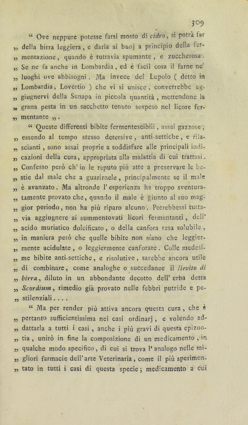 309 “ Ove neppure potesse farsi mosto di cidro, si potia iar 53 délia birra leggiera , e darla ai buoj a principio délia te:- 33 mentaziane, quando è tuttavia spumante , e zuccherosa. ,3 Se ne fa anche in Lom'oardia , ed è facil cosa il famé ne’ J, luoghi ove abbisogni . Ma invece del Lupolo ( detto in J, Lombardia, Lovertio ) che vi si unisce , converrebbe ag- „ giugnervi délia Senapa in piccola quantità , mettendone la „ grana pesta in un sacchetto tenuto sospeso nel licore fer- 33 mentante ,5. “ Queste differenti bibite fermentescibili, assai gazzose, 53 essendo al tempo stesso detersive , anti-settiche, e rila- „ scianti, sono assai proprie a soddisfare aile principâli incii- 33 cazioni délia cura, appropriata alla malattia di cui tr'attasi. ,, Confesso perù ch’ io le reputo più atte a preservare le be- 33 stie dal male che a guarirnele , principalmente se il male ,, è avanzato. Ma altron.de 1’ esperienza ha troppo sventura- 3, tamente provato che, quando il male è giunto al suo mag- „ gior periodo, non ha più riparo alcuno. Potrebbessi tutta- „ via aggiugnere ai summentovati licori fermentanti, dell’ „ acido muriatico dolcificato, o délia canfora resa solubile , ,3 in maniera peto che quelle bibite non siano che leggier- „ mente acidulate , o leggiennente canforate . Colle medesi- 33 me bibite anti-settiche, e risolutive , sarebbe ancora utile 53 di combinare, corne analoghe o succedanee il lievito di ,3 birra, diluto in un abbondante decotto dell’ erba detta 3, Scordiunt, rimedio già provato nelle febbri putride e pe- 53 stilenziali.... “ Ma per render più attiva ancora q*uesta cura , che è 53 pertanto sufficientissima nei casi ordinarj , e volendo ad- ,3 dattarla a tutti i casi , anche i più gravi di questa epizoo- 5, tia , unirô in fine la composizione di un medicamento , in ,3 qualche modo specifico, di cui si trova 1’ analogo nelle mi- 33 gliori farmacie dell’arte Veterinaria, corne il più sperimen- „ tato in tutti i casi di questa specie ; medicamento a cui