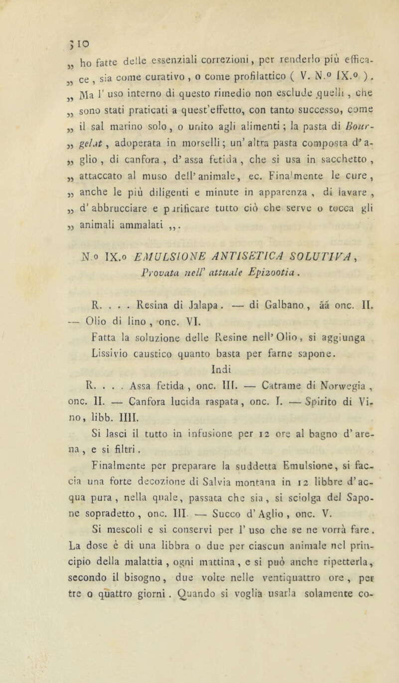 >10 „ ho fatte de!le esseuziali correzioni, per renderlo più effica- ,, ce , sia corne curativo , o cume profilattico ( V. N.° IX.0 ) . „ Ma 1’ uso interno di questo rimedio non esclude .quellt , che sono stati praticati a quest’effetto, con tanto successo, corne „ il sal raarino solo, o unito agli alimenti; la pasta di Bour- „ gelât, adoperata in morselli; un’altra pasta composta d’a- „ glio , di canfora , d’assa fetida , che si usa in sacchetto , „ attaccato al muso dell*animale, ec. Fina'mente le cure, „ anche le pi ù diligenti e minute in apparenza , di iavare , „ d’abbrucciare e pjriheare tutto ciô che serve o tocca gli „ animali ammalati ,,. N.o IX.o EM U LS 10 NE ANTIS ET ICA SOLUTIVA, Provata neIV attuule Epizootia . R. . . . Résina di Jalapa . — di Galbano , àâ onc. II. — Olio di lino , onc. VI. Fatta la soluzione delle Résiné nell’Olio, si aggiunga Lissivio caustico quanto basta per farne sapone. Indi R. . . . Assa fetida , onc. III. — Catrame di Norwegia , onc. II. — Canfora lucida raspata, onc. I. —Spirito di Vi- no, libb. 1III. Si lasci il tutto in infusione per 12 ore al bagno d’are- na, e si filtri. Finalmente per preparare la suddetta Emulsione, si fac- cia una forte decozione di Salvia montana in 12 libbre d’ac- qua pura , nella quale, passata che sia, si sciolga del Sapo- ne sopradetto , onc. III. — Succo d’Agüo , onc. V. Si mescoli e si conservi per F uso che se ne vorrà fare. La dose è di una libbra o due per ciascun animale nel prin- cipio délia malattia , ogni mattina, e si puô anche ripetterla, secondo il bisogno, due voire nelle ventiquattro ore, per tre 0 quattro giorni. Quando si voglia usarla solamente co-