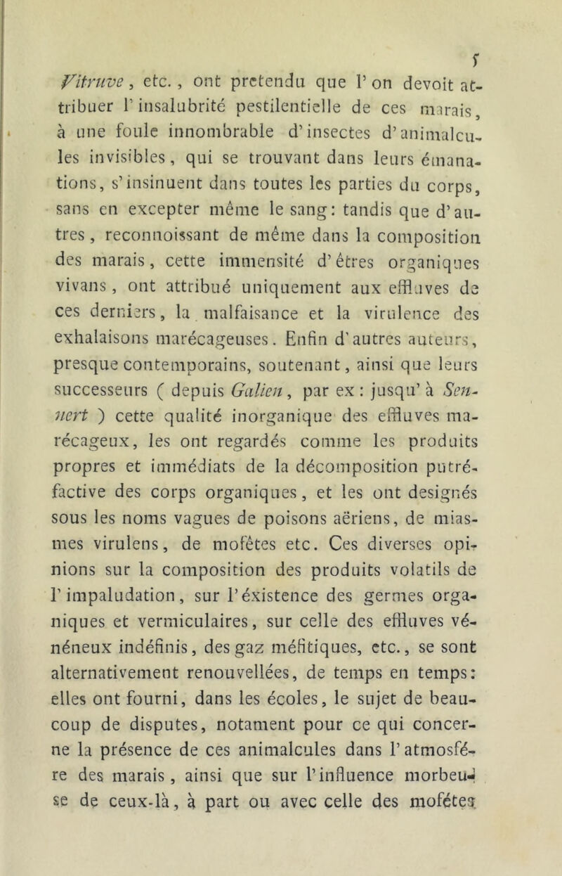 s fitruve, etc., ont prétendu que P on devoit at- tribuer l’insalubrité pestilentielle de ces marais, à une foule innombrable d’insectes d’animalcu^ les invisibles, qui se trouvant dans leurs émana- tions, s’insinuent dans toutes les parties du corps, sans en excepter même le sang: tandis que d’au- tres , reconnoissant de même dans la composition des marais, cette immensité d’êtres organiques vivans, ont attribué uniquement aux effluves de ces derniers, la malfaisance et la virulence des exhalaisons marécageuses. Enfin d’autres auteurs, presque contemporains, soutenant, ainsi que leurs successeurs ( depuis Galien ^ par ex : jusqu’ à 7iert ) cette qualité inorganique des effluves ma- récageux, les ont regardés comme les produits propres et immédiats de la décomposition putré- factive des corps organiques, et les ont désignés sous les noms vagues de poisons aériens, de mias- mes virulens, de mofêtes etc. Ces diverses opi- nions sur la composition des produits volatils de l'impaludation, sur l’éxistence des germes orga- niques et vermiculaires, sur celle des effluves vé- néneux indéfinis, des gaz méfitiques, etc., se sont alternativement renouvellées, de temps en temps: elles ont fourni, dans les écoles, le sujet de beau- coup de disputes, notament pour ce qui concer- ne la présence de ces animalcules dans l’atmosfé- re des marais, ainsi que sur l’influence morbeu-* se de ceux-là , à part ou avec celle des moféteî.