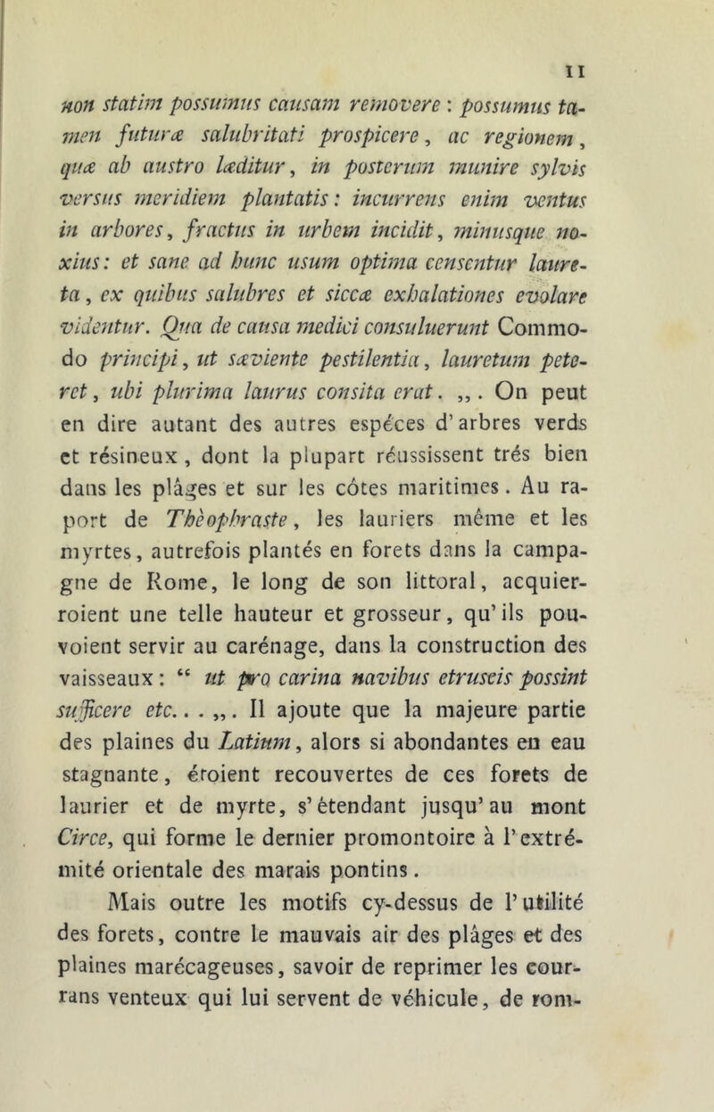 non statim possiimm caimm removere : possumus ta- mcn future salubritatl prospicere, ac regionem, quce ab austro Uditur, in posteriim munire sylvis versus meridkm plantatis : inciirrens enim ventus in arbores, fractus in urbetn incidit, mhmsque no- xiiis: et sane ad hune usum optima censentur laiire- ta, ex qiiibus salubres et siccez exhalationes evolare videntur. Qua de causa medici consuluerunt Comnio- do principi, ut saviente pestilentia, lauretum pete- ret, ubi plurima laurus consita crut. ,,. On peut en dire autant des autres especes d’arbres verds et résineux , dont la plupart réussissent très bien dans les plâi^es et sur les côtes maritimes. Au ra- port de Théophraste, les lauriers même et les myrtes, autrefois plantés en forets dans la campa- gne de Rome, le long de son littoral, acquier- roient une telle hauteur et grosseur, qu’ils pou- voient servir au carénage, dans la construction des vaisseaux : “ ut p‘o carina navibus etruseis possint sujîcere etc.. . „. Il ajoute que la majeure partie des plaines du Latium, alors si abondantes eu eau stagnante, croient recouvertes de ces forets de laurier et de myrte, s’étendant jusqu’au mont Circe, qui forme le dernier promontoire à l’extré- mité orientale des marais pontins. Mais outre les motifs cy-dessus de l’utilité des forets, contre le mauvais air des plages et des plaines marécageuses, savoir de reprimer les cour- rans venteux qui lui servent de véhicule, de rom-