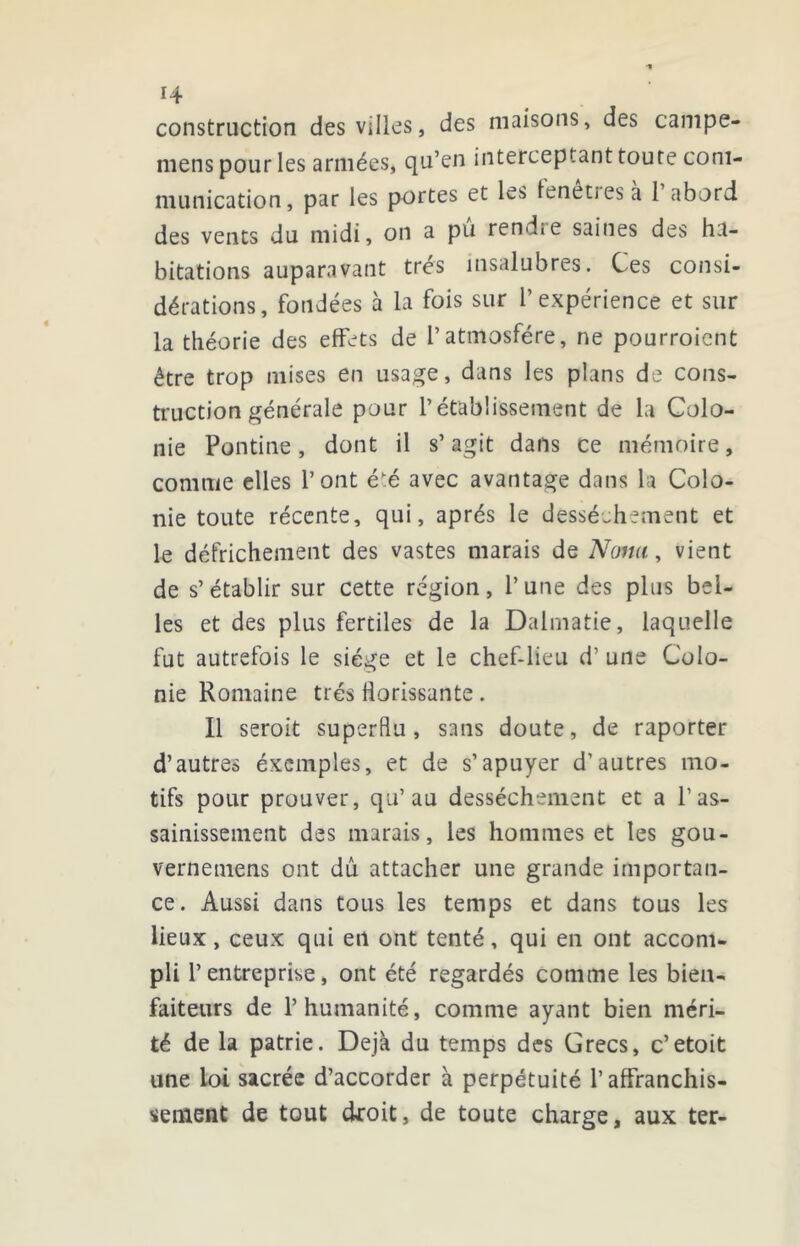 construction des villes, des maisons, des campe- mens pour les armées, qu’cn interceptant toute com- munication, par les portes et les lenetiesa 1 abord des vents du midi, on a pu rendre saines des ha- bitations auparavant très insalubres. Ces consi- dérations, fondées à la fois sur l’expérience et sur la théorie des effets de l’atmosfére, ne pourroicnt être trop mises en usage, dans les plans de cons- truction générale pour l’établissement de la Colo- nie Pontine, dont il s’agit dans ce mémoire, comme elles l’ont éé avec avantage dans la Colo- nie toute récente, qui, après le dessèchement et le défrichement des vastes marais de Nomi^ vient de s’établir sur cette région, l’une des plus bel- les et des plus fertiles de la Dalmatie, laquelle fut autrefois le siège et le chef-lieu d’une Colo- nie Romaine très florissante. Il seroit superflu, sans doute, de raporter d’autres éxcmples, et de s’apuyer d’autres mo- tifs pour prouver, qu’au dessèchement et a l’as- sainissement des marais, les hommes et les gou- verneinens ont dû attacher une grande importan- ce. Aussi dans tous les temps et dans tous les lieux, ceux qui en ont tenté, qui en ont accom- pli l’entreprise, ont été regardés comme les bien- faiteurs de l’humanité, comme ayant bien méri- té de la patrie. Déjà du temps des Grecs, c’etoit une loi sacrée d’accorder à perpétuité l’affranchis- sement de tout dfoit, de toute charge, aux ter-