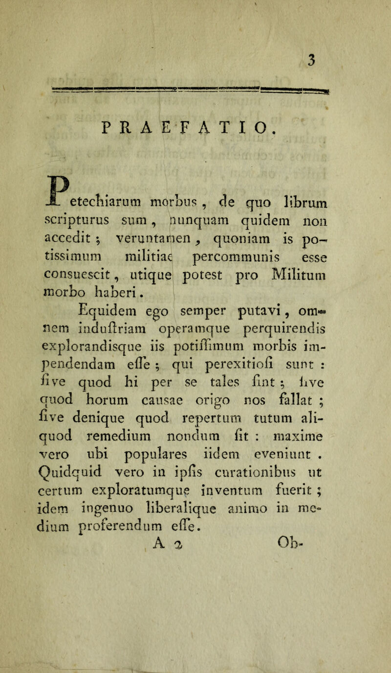 PRAEFATIO. P JL etecFiarum morbus , de quo librum scripturus sum, nunquam quidem noii accedit ; veruntamen, quoniam is po- tissimum militiae percommunis esse consuescit, utique potest pro Militum morbo haberi. Equidem ego semper putavi, om« nem induftriam operamque perquirendis explorandisque iis potiffimum morbis im- pendendam efle ; qui perexitioli sunt : live quod hi per se tales lint ; hve quod horum causae origo nos fallat ; live denique quod repertum tutum ali- quod remedium nondum fit : maxime vero ubi populares iidem eveniunt . Quidquid vero in ipfis curationibus ut certum exploratumque inventura fuerit ; idem ingenuo liberalique animo in me- dium proferendum elfe. A a Ob-