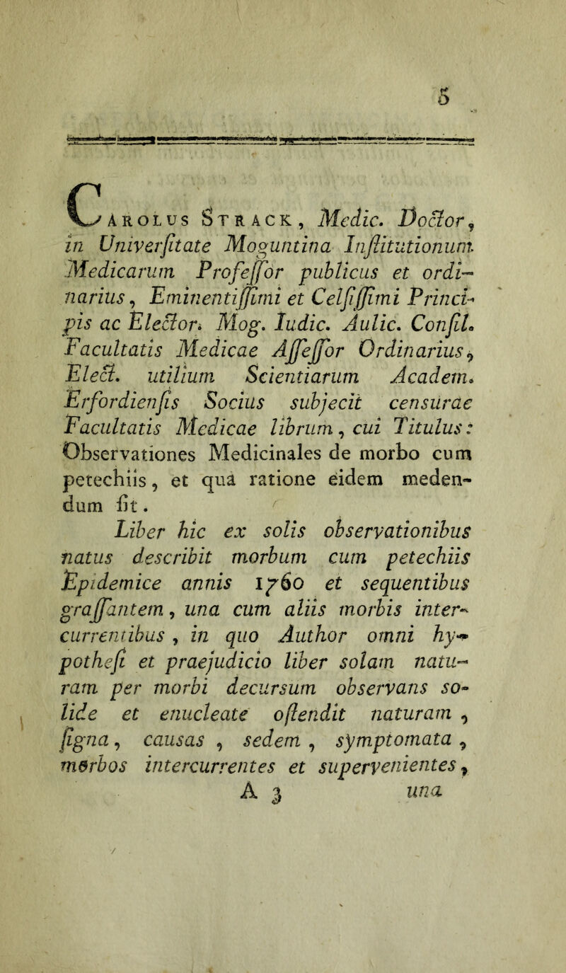 Arolus l^TRACK, Mcdlc. I)o&or, in Univerjltate Moguntina Inflitutionum. Medicarum Profejfor publicus et ordi- narius ^ Eminentiffirni et Celjijjimi Princi- pis ac Electori Mog. ludie. Aulic. ConJiL Facultatis Medicae AJfeJfor Ordinarius i, Elect. utilium Scientiarum Academ. Erfordienfis Socius subjecit censUrae Facultatis Medicae librum., cui Titulus: Observationes Medicinales de morbo cum petechiis, et qua ratione eidem meden- dum bt. Liber hic ex solis observationibus natus describit morbum cum petechiis Epidemice annis et sequentibus grajfantem, una cum aliis morbis inter^ currentibus, in quo Author omni hy-p pothefi et praejudicio liber solam natu- ram per morbi decursum observans so- lide et enucleate oftendit naturam , (igna, causas , sedem , symptomata , merbos intercurrentes et supervenientes., A 3 una /