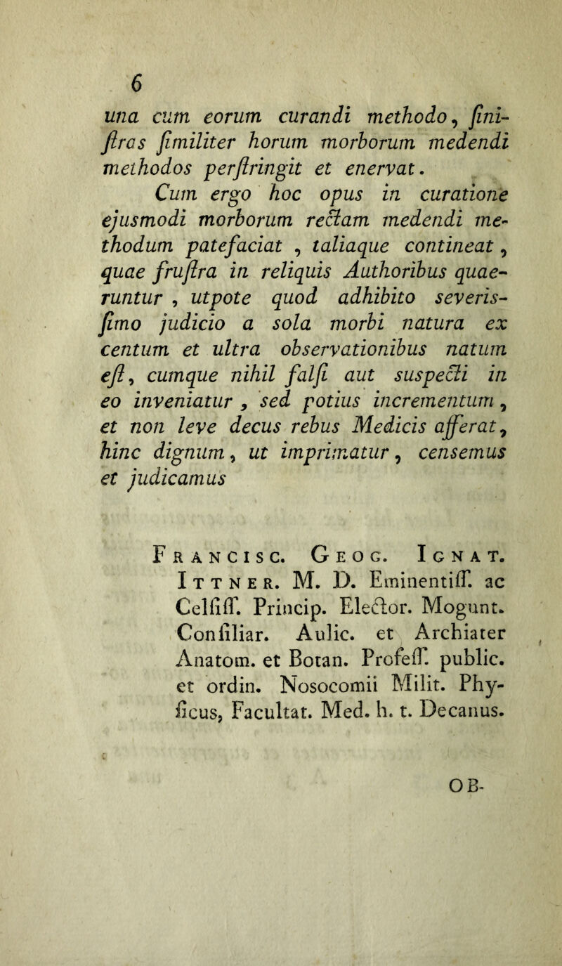una cum eorum curandi methodo, jini- firas fimiliter horum morborum medendi methodos perjiringit et enervat. Cum ergo hoc opus in curatione ejusmodi morborum rectam medendi me- thodum patefaciat , taliaque contineat, quae fruflra in reliquis Authoribus quae- runtur , utpote quod adhibito severis- jimo judicio a sola morbi natura ex centum et ultra observationibus natum efi, cumque nihil falfi aut suspecti in eo inveniatur , sed potius incrementum, et non leve decus rebus Medicis afferat, hinc dignum, ut imprimatur, censemus et judicamus Francis c. Geog. Ignat. I T T N E R. M. D. Eminentifr. ac CelEC Princip. Eleclor. Mogunt. Conliliar- Aulic. et Archiater Anatom. et Botan. ProfeiT. public. et ordin. Nosocomii Milit. Phy- Ecus, Facultat. Med. h. t. Decanus. OB-