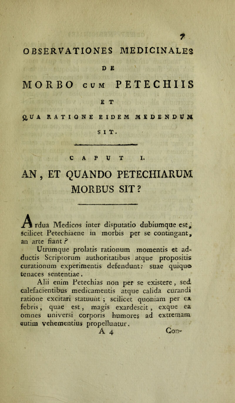 f. OBSERVATIONES MEDICINALES DE ' MORBO CUM PETECHIIS E T $2,UA RATIONE EIDEM MEDENDUM SIT. CAPUT I- AN, ET QUANDO PETECHIARUM MORBUS SIT? Tdua Medicos inter disputatio dubiiimque csCgl scilicet Petechiaene in morbis per se contingant, an arte liant ? Utrumque prolatis rationum momentis ct ad« ductis Scriptorum authoritatibus atque propositis curationum experimentis defendunt; suae quiqu© tenaces sententiae. Alii enim Fetechias non per se existere, sed calefacientibus medicamentis atque calida curandi ratione excitari statuunt ; scilicet quoniam per ea febris, quae est, magis exardescit, exque ea omnes universi corporis humores ad extremam Gutira vehementius propelluntur, A 4 Gon-