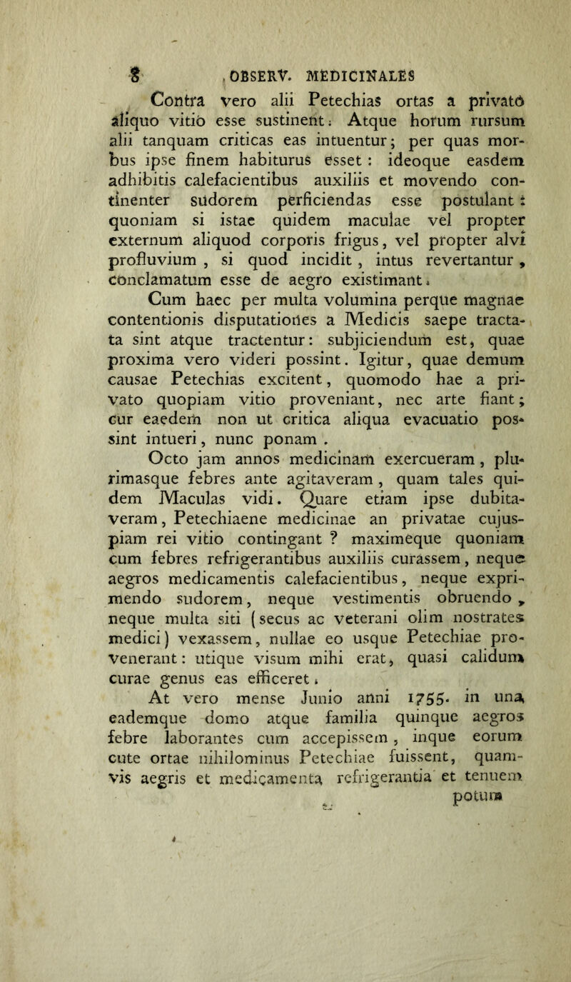 Contra vero alii Petechias ortas a privato aliquo vitio esse sustinent; Atque horum rursum alii tanquam criticas eas intuentur; per quas mor- bus ipse finem habiturus esset : ideoque easdem adhibitis calefacientibus auxiliis et movendo con- tinenter siidorem perficiendas esse postulant i quoniam si istae quidem maculae vel propter externum aliquod corporis frigus, vel propter alvi profluvium , si quod incidit , intus revertantur , conclamatum esse de aegro existimant* Cum haec per multa volumina perque magnae contentionis disputationes a Medicis saepe tracta- ta sint atque tractentur: subjiciendum est, quae proxima vero videri possint. Igitur, quae demum causae Petechias excitent, quomodo hae a pri- vato quopiam vitio proveniant, nec arte fiant; cur eaedem non ut critica aliqua evacuatio pos* sint intueri, nunc ponam . Octo jam annos medicinam exercueram, plu- rimasque febres ante agitaveram , quam tales qui- dem Maculas vidi. Quare etiam ipse dubita- veram, Petechiaene medicinae an privatae cujus- piam rei vitio contingant ? maxirneque quoniam cum febres refrigerantibus auxiliis curassem, neque aegros medicamentis calefacientibus, neque expri- mendo sudorem, neque vestimentis obruendo ^ neque multa siti (secus ac veterani olim nostrates medici) vexassem, nullae eo usque Petechiae pro- venerant: utique visum mihi erat, quasi calidunn curae genus eas efficeret * At vero mense Junio anni 1755* 1^^ eademque domo atque familia quinque aegros febre laborantes cum accepissem, inque eorum cute ortae nihilominus Petechiae fuissent, quam- vis aegris et medicamenta refrigerantia et tenuem potum