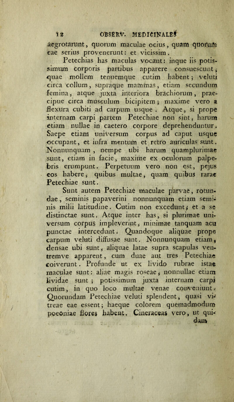 ^cgrotarunt, quorum maculae ocius, quam quomm eae serius provenerunt: et vicissim. Petechias has maculas vocant: inque iis potis- simum corporis partibus apparere consuescunt ^ quae mollem tenuemque cutim habent; veluti circa collum, supraqiie mammas, etiam secundum femina, atque juxta interiora brachiorum, prae- cipue circa musculum bicipitem; maxime vero a flexura cubiti ad carpum usque . Atque, si prope internam carpi partem Petechiae non sint, harum etiam nullae in caetero corpore deprehenduntur* Saepe etiam universum corpus ad caput usque occupant, et infra mentum et retro auriculas sunt. Nonnunquam , nempe ubi harum quamplurimac sunt, etiam in facie, maxime ex oculorum palpe- bris erumpunt. Perpetuum vero non est, pejus cos habere ^ quibus multae, quam quibus rarae Petechiae sunt. Sunt autem Petechiae maculae parvae, rotun- dae , seminis papaverini nonnunquam etiam semi- nis milii latitudine. Cutim non excedunt^ et a se distinctae sunt. Atque inter has, si plurimae uni- versum corpus impleverint, minimae tanquam acu punctae intercedunt. Quandoque aliquae prope carpum veluti diffusae sunt. Nonnunquam etiam< densae ubi sunt, aliquae latae supra scapulas ven- tremve apparent, cum duae aut tres Petechiae coiverunt. Profunde ut ex livido rubrae istae maculae sunt: aliae magis roseae^ nonnullae etiam lividae sunt ; potissimum juxta internam carpi cutim, in quo loco multae venae coin^eniunt^ Quorundam Petechiae veluti splendent, quasi vi-^ treae eae essent; haeque colorem quemadmodum poeoniae flores habent. Cineraceas vero, ut qui-