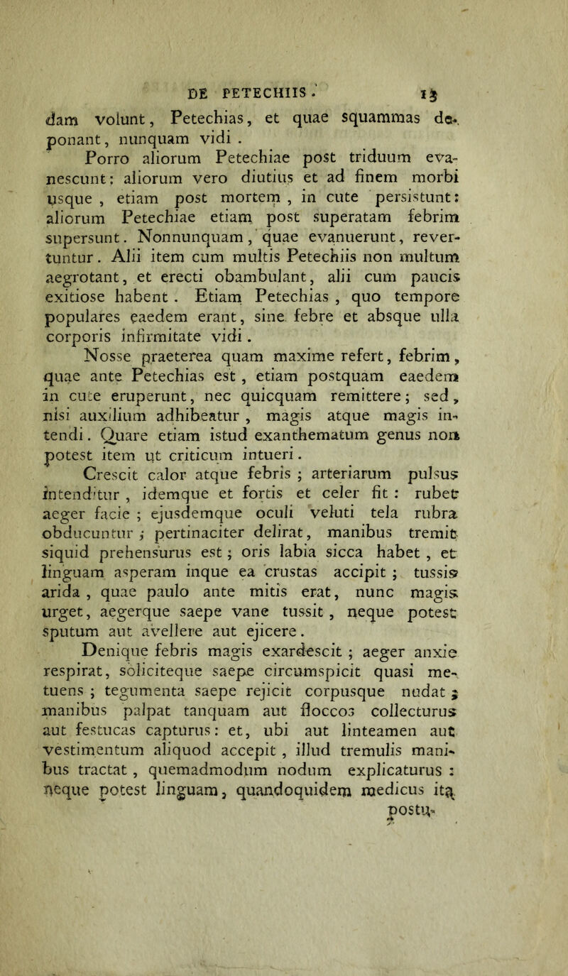 dam volunt, Petechias, et quae squammas de- ponant, nunquam vidi . Porro aliorum Petechiae post triduum eva^ nescunt; aliorum vero diutius et ad finem morbi usque, etiam post mortem, in cute persistunt: aliorum Petechiae etiam, post superatam febrim supersunt. Nonnunquam ,’quae evanuerunt, rever- tuntur . Alii item cum multis Petechiis non multum aegrotant, et erecti obambulant, alii cum paucis exitiose habent . Etiam, Petechias , quo tempore populares eaedem erant, sine febre et absque ulla corporis infirmitate vidi. Nosse praeterea quam maxime refert, febrim, quae ante Petechias est, etiam postquam eaedem in cu:e eruperunt, nec quicquam remittere; sed, nisi auxilium adhibeatur , magis atque magis in-^ tendi. Quare etiam istud exanthematum genus non potest item ut criticum intueri. Crescit calor atque febris ; arteriarum pulsus: inteiid-tur , idemque et fortis et celer fit : rubet aeger facie ; ejusdemque oculi vefuti tela rubra obducuntur,' pertinaciter delirat, manibus tremit siquid prehensurus est; oris labia sicca habet , et linguam asperam inque ea crustas accipit ; tussis? arida, quae paulo ante mitis erat, nunc magisi urget, aegerque saepe vane tussit , neque potest sputum ant avellere aut ejicere. Denique febris magis exardescit ; aeger anxie respirat, soliciteque saepe circumspicit quasi me- tuens ; tegumenta saepe rejicit corpusque nudat j inanibus palpat tanquam aut floccos collecturus aut festucas capturus: et, ubi aut linteamen aut vestimentum aliquod accepit , illud tremulis mani- bus tractat, quemadmodum nodum explicaturus : neque potest linguam, quandoquidem medicus it^. postu-