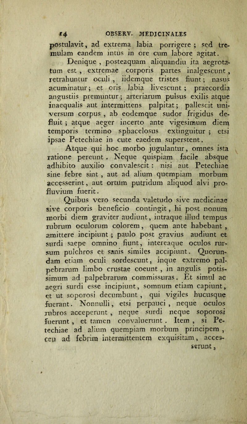 postulavit, ad extrema labia porrigere ; sed tre- mulam eandem intus in ore cum labore agitat. Denique , posteaquam aliquandiu ita aegrota- tum est , extremae corporis partes inalgescunt, retrahuntur oculi , iidemque tristes fiunt; nasus acuminatur; et oris labia livescunt ; praecordia angustiis premuntur; arteriarum pulsus exilis atque inaequalis aut intermittens palpitat; pallescit uni- versum corpus , ab eodemque sudor frigidus de- fluit ; atque aeger incerto ante vigesimum dieni temporis termino sphacelosus extinguitur ; etsi ipsae Petechiae in cute eaedem superstent. Atque qui hoc morbo jugulantur, omnes ista ratione pereunt , Neque quispiam facile absque adhibito auxilio convalescit : nisi aut Petechiae sine febre sint , aut ad alium quempiam morbum accesserint, aut ortUm putridum aliquod alvi pro- fluvium fuerit. Quibus vero secunda valetudo sive medicinae sive corporis beneficio contingit, hi post nonum morbi diem graviter audiunt, intraque illud tempus rubrum oculorum colorem, quem ante habebant , amittere incipiunt ; paulo post gravius audiunt et surdi saepe omnino fiunt, intereaque oculos rur- sum pulchros et sanis similes accipiunt, Quorun- dam etiam oculi sordescunt, inque extremo pal- pebrarum limbo crustae coeunt , in angulis potis^ simum ad palpebrarum commissuras, Et simul ac aegri surdi esse incipiunt, somnum etiam capiunt, et ut soporosi decumbunt , qui vigiles hucusque fuerant. Nonnulli, etsi perpauci , neque oculos rubros acceperunt , neque surdi neque soporosi fuerunt , et tamen convaluerunt . Item , si Pe- techiae ad alium quempiam morbum principem , ceu ad febrim intermittentem exquisitam, acces- serunt 3