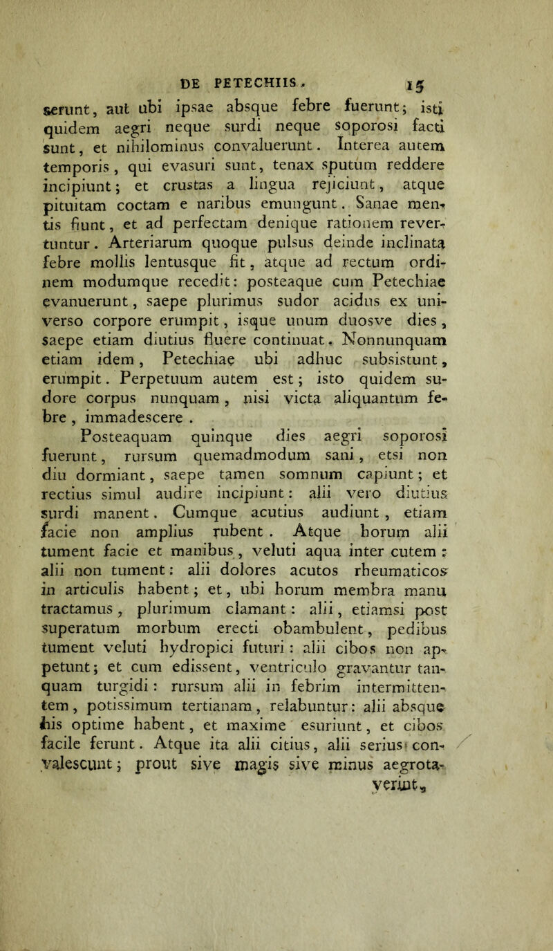 serunt, aut ubi ipsae absque febre fuerunt; isti quidem aegri neque surdi neque soporosi facti sunt, et nihilominus convaluerunt. Interea autem temporis, qui evasuri sunt, tenax sputum reddere incipiunt; et crustas a lingua rejiciunt, atque pituitam coctam e naribus emungunt. Sanae men*» tis fiunt, et ad perfectam denique rationem rever-. tuntur. Arteriarum quoque pulsus deinde inclinata febre mollis lentusque fit, atque ad rectum ordi- nem modumque recedit: posteaque cum Petechiae evanuerunt, saepe plurimus sudor acidus ex uni- verso corpore erumpit, isque unum duosve dies , saepe etiam diutius fluere continuat. Nonnunquam etiam idem, Petechiae ubi adhuc subsistunt, erumpit. Perpetuum autem est; isto quidem su- dore corpus nunquam, nisi victa aliquantum fe- bre , immadescere . Posteaquam quinque dies aegri soporosi fuerunt, rursum quemadmodum sani, etsi non diu dormiant, saepe tamen somnum capiunt; et rectius simul audire incipiunt: alii vero diutius surdi manent. Cumque acutius audiunt , etiam facie non amplius rubent . Atque horum alii tument facie et manibus , veluti aqua inter cutem : alii non tument: alii dolores acutos rheumaticos in articulis habent; et, ubi horum membra manu tractamus , plurimum clamant: alii, etiamsi post superatum morbum erecti obambulent, pedibus tument veluti hydropici futuri : alii cibos non ap^ petunt; et cum edissent, ventriculo gravantur tan- quam turgidi: rursum alii in febrim intermitten- tem , potissimum tertianam, relabuntur: alii absque ilis optime habent, et maxime esuriunt, et cibos facile ferunt. Atque ita alii citius, alii serius» con- valescunt ; prout sive magis sive minus aegrota- yerint.