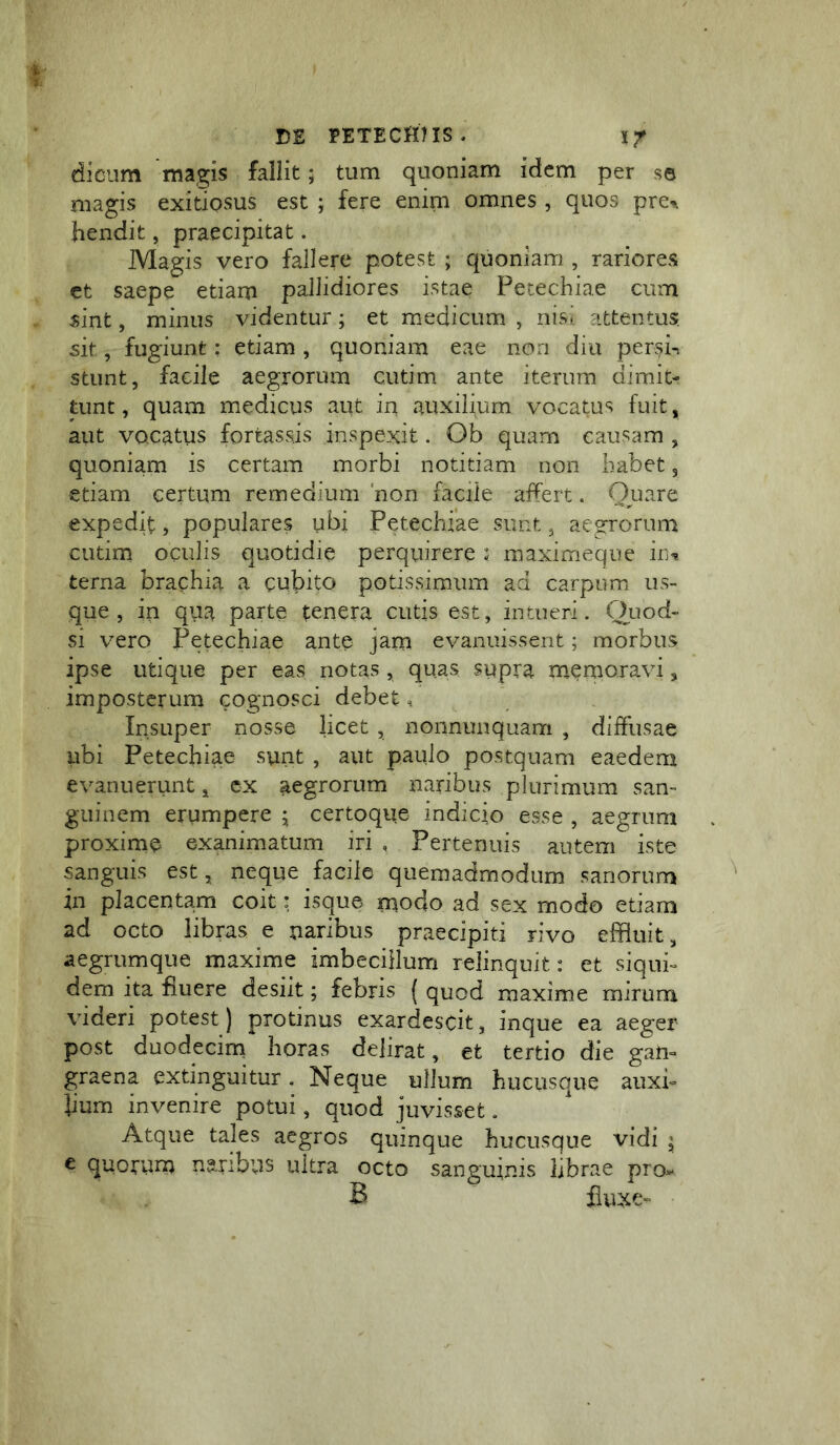 diciim magis fallit; tum quoniam idem per se magis exitiosus est ; fere enim omnes , quos pre-». hendit, praecipitat. Magis vero fallere potest ; quoniam , rariores ct saepe etiam pallidiores istae Petechiae cum sint, minus videntur; et medicum , nisi attentus, sit, fugiunt: etiam , quoniam eae non diu per^i^ stiint, facile aegrorum cutim ante iterum dimit- tunt , quam medicus aut in auxilium vocatus fuit, aut vocatus fortassis inspexit. Ob quam causam , quoniam is certam morbi notitiam non habet 5 etiam certum remedium 'non facile affert. expedit, populares ubi Petechiae sunt ^ aes^rorum cutim oculis quotidie perquirere J maximeque in^ terna brachia a cubito potissimum ad carpum us- que , in qua parte tenera cutis est, intueri. Onod- si vero Petechiae ante jam evanuissent; morbus ipse utique per eas notas , quas supra memoravi, impostcrum cognosci debet. Insuper nosse licet , nonnunquam , diffusae ubi Petechiae sunt , aut paulo postquam eaedem evanuerunt ^ cx aegrorum naribus plurimum san- guinem erumpere 5; certoque indicjo esse , aegrum proxime exanimatum iri , Pertenuis autem iste sanguis est, neque facile quemadmodum sanorum in placentam coit: isque modo ad sex modo etiam ad octo libras e naribus praecipit! rivo effluit, aegrumque maxime imbecillum relinquit: et siqui- dem ita fluere desiit; febris ( quod maxime mirum videri potest) protinus exardescit, inque ea aeger post duodecim horas delirat, et tertio die gan- graena extinguitur. Neque ullum hucusque auxi- lium invenire potui, quod juvisset. Atque tales aegros quinque hucusque vidi i e quorum naribus ultra octo sanguinis ijbrae pro. B fluxe-