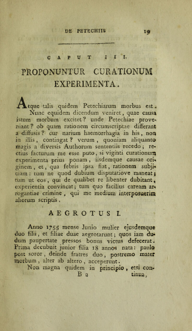 CAPUT 1 l h PROPONUNTUR CURATIONUM EXPERIMENTA. i^tque talis quidem^ Petechiarum morbus est. Nunc equidem dicendum veniret, quae causa istum morbum excitet ? unde Petechiae prove^ niant ? ob quam rationem circumscriptae differant a diffusis ? cur narium haemorrhagia in his, non in iliis, contingat ? verum , quoniam aliquanto magis a diversis Authorum sententiis recedo ; re- ctius facturum me esse puto, si viginti curationum experimenta prius ponam, iisdemque causae ori-» ginem , et, qua febris ipsa fiat, rationem subji- ciam : tum ne quod dubium disputatiove maneat j tum ut eos, qui de qualibet re libenter dubitant, experientia convincat; tum quo facilius caream ar-» rogantiae crimine ^ qiii me medium interposuerim aliorum scriptis, AEGROTUS L Anno 1755 mense Junio mulier ejusdemque duo filii, et filiae duae aegrotarunt; quos iam du- dum paupertate pressos bonus victus defecerat. Prima decubuit junior filia 18 annos nata: paulo post soror, deinde fratres duo, postremo mater morbum 5 alter ab altero , acceperunt - Non magna quidem in principio , etsi con- B ^ tinua.