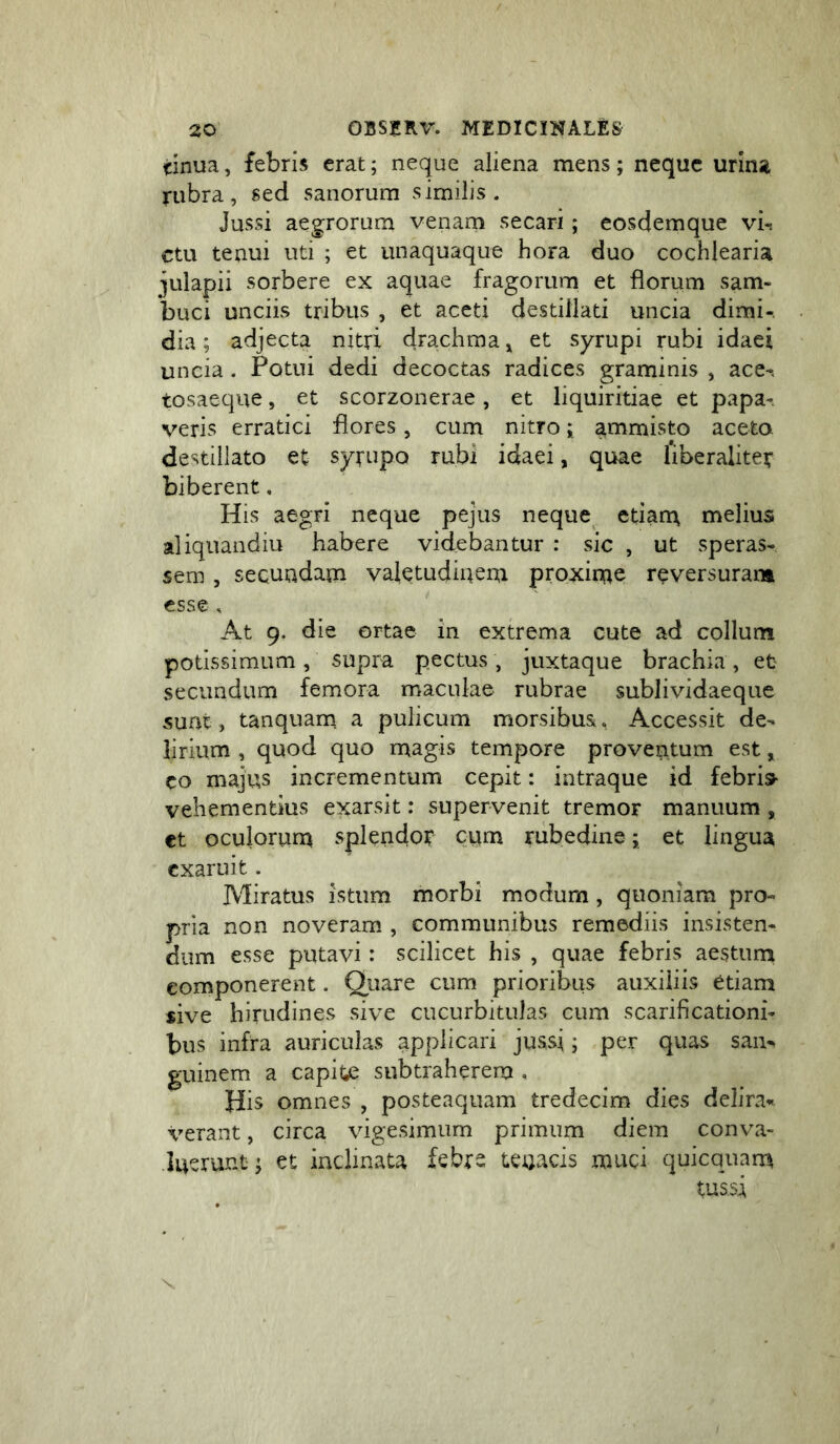 tinua, febris erat; neque aliena mens; neque urina rubra, sed sanorum similis. Jussi aegrorum venarn secari; eosdemque vi-, ctu tenui uti ; et unaquaque hora duo cochlearia julapii sorbere ex aquae fragorum et florum sam- buci unciis tribus , et aceti destillati uncia dimi-. dia; adjecta nitri drachma^ et syrupi rubi idaci uncia. Potui dedi decoctas radices graminis , ace-, tosaeque, et scorzonerae, et liquiritiae et papa- veris erratici flores, cum nitro; ammisto aceto, destillato et syrupo rubi idaei, quae fiberalitei* biberent, His aegri neque pejus neque etiana melius aliquandiu habere videbantur : sic , ut speras- sem , secundam valetudinem proxime reversuram esse s At 9. die ortae in extrema cute ad collum potissimum , supra pectus, juxtaque brachia, et secundum femora maculae rubrae sublividaeque suat, tanquam. a pulicum morsibus, Accessit de- lirium , quod quo magis tempore proventum est, co majus incrementum cepit: intraque id febris- vehementius exarsit: supervenit tremor manuum , et oculorum splendot cum rubedine; et lingua exaruit. Miratus istum morbi modum, quoniam pro- pria non noveram , communibus remediis insisten- dum esse putavi: scilicet his , quae febris aestuni componerent. Qiiare cum prioribus auxiliis etiam sive hirudines sive cucurbitulas cum scarificationi- bus infra auriculas applicari jussi; per quas san- guinem a capite subtraherem , His omnes , posteaquam tredecim dies delira- verant , circa vige.simum primum diem conva- luerunt; et inclinata febre tenacis muci quicquam tussi