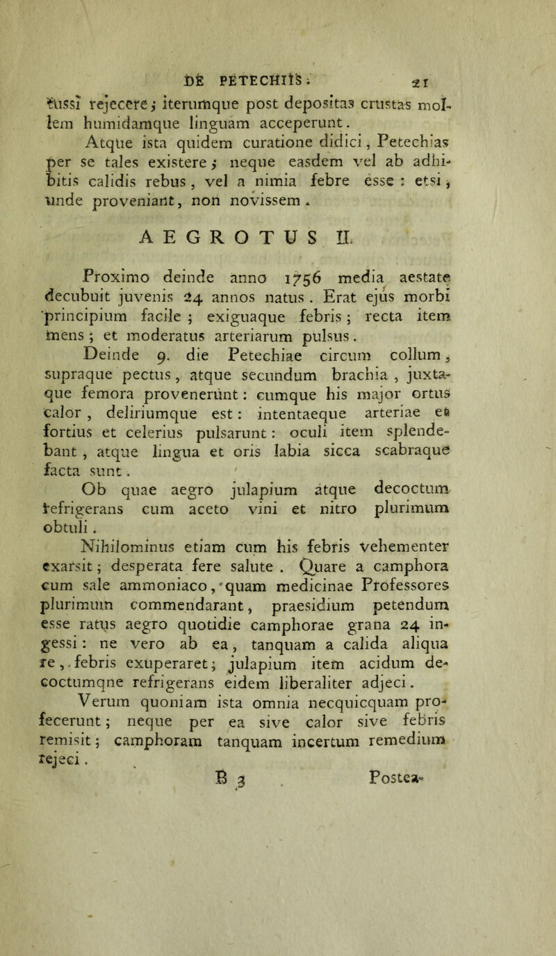 rejecere,* iterumque post depositas crustas mol- lem h umidam que linguam acceperunt. Atque ista quidem curatione didici, Petechias per se tales existere ,* neque easdem vel ab adhi- bitis calidis rebus , vel a nimia febre esse : etsi, unde proveniant, non novissem * AEGROTUS n. Proximo deinde anno 1^56 media aestate decubuit juvenis annos natus . Erat ejus morbi 'principium facile ; exiguaque febris; recta item inens; et moderatus arteriarum pulsus. Deinde 9. die Petechiae circum collum ^ supraqiie pectus, atque secundum brachia , juxta- que femora provenerunt: cumque his major ortus Calor , deJiriumque est: intentaeque arteriae efe fortius et celerius pulsarunt: oculi item splende- bant , atque lingua et oris labia sicca scabraque facta sunt. ' Ob quae aegro julapium atque decoctum l^efrigerans cum aceto vini et nitro plurimum obtuli. Nihilominus etiam cum his febris vehementer exarsit; desperata fere salute . Qiiare a camphora cum sale ammoniaco, *quam medicinae Professores plurimum commendarant, praesidium petendum esse ratus aegro quotidie camphorae grana 24 in- gessi : ne vero ab ea, tanquam a calida aliqua re,.febris exuperaret; julapium item acidum de- coctumqne refrigerans eidem liberaliter adjeci. Verum quoniam ista omnia necquicquam pro- fecerunt ; neque per ea sive calor sive febris remisit; camphoram tanquam incertum remedium rejeci.