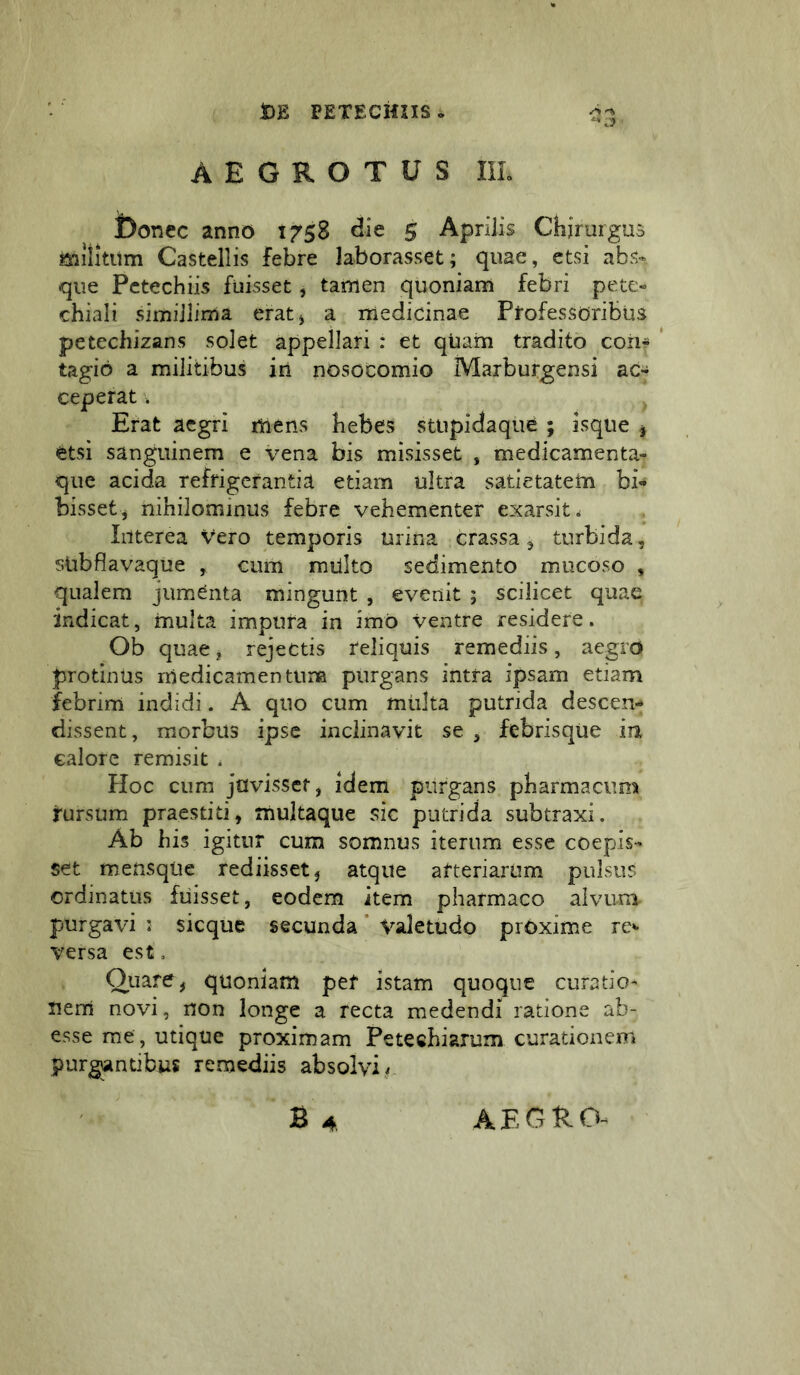 AEGROTUS IIL l)onec anno 1758 die 5 ApriJis Chirurguo mliititm Castellis febre laborasset; quae, etsi abs- que Pctechiis fuisset, tamen quoniam febri pete- chiali simillima eratj a medicinae Professoribus petechizans solet appellari : et qUam tradito coii* ' tagio a militibus in nosocomio Marburgensi ac* ceperat. Erat aegri mens bebes stupidaque ; isque ^ etsi sanguinem e vena bis misisset , medicamenta- que acida refrigerantia etiam ultra satietatem bi- bisset, nihilominus febre vehementer exarsit. Interea Vero temporis urina crassa 5 turbida, sUbflavaque , cum mUlto sedimento mucoso , qualem jumCnta mingunt , evenit ; scilicet quae indicat, multa impura in imo ventre residere. Ob quae, rejectis reliquis remediis, aegro protinus medicamentum purgans intra ipsam etiam febrim indidi. A quo cum mtdta putrida descen- dissent, morbus ipse inclinavit se , febrisque in calore remisit . Hoc cum juvisset, idem purgans pharmacum rursum praestiti, multaque sic putrida subtraxi. Ab his igitur cum somnus iterum esse coepis- set mensqUe rediisset, atque arteriarum pulsus ordinatus fuisset, eodem item pharmaco alvum purgavi : sicque secunda * Valetudo proxime re* versa est, Quare, quoniam pef istam quoque curatio- nem novi, non longe a recta medendi ratione ab- esse rae , utique proximam Petechiarum curationem purgantibus remediis absolvi ,f