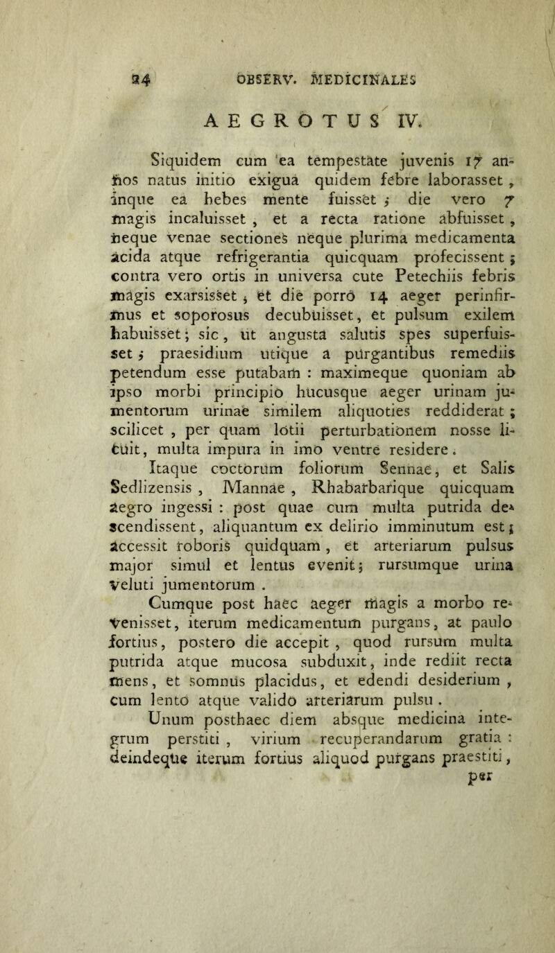 AEGROTUS IV. Siquidem cum 'ea tempestate juvenis 17 an» ftos natus initio exigua quidem febre laborasset , inque ea hebes mente fuisset die vero 7 magis incaluisset , et a recta ratione abfuisset , iieque venae sectione^ neque plurima medicamenta acida atque refrigerantia quicquam profecissent ; contra vero ortis in universa cute Petechiis febris magis exarsisset ^ et die porrd 14 aeger perinfir- mus et soporosus decubuisset, et pulsum exilem habuisset; sic, ut angusta salutis spes superfuis- set j praesidium utique a purgantibus remediis petendum esse putabam : maximeque quoniam ab ipso morbi principio hucusque aeger urinam ju- mentorum urinae similem aliquoties reddiderat ; scilicet , per quam lotii perturbationem nosse li- tuit, multa impura in imo ventre residere. Itaque coctorum foliorum Sennae, et Salis Sedlizensis , Mannae , Rhabatbarique quicquam aegro ingessi : post quae cum multa putrida de^ scendissent, aliquantum cx delirio imminutum est j accessit roboris quid quam, et arteriarum pulsus major simul et lentus evenit; rursumque urina Veluti jumentorum . Cumque post haec aeger itiagis a morbo re- venisset, iterum medicamentum purgans, at paulo fortius, postero die accepit , quod rursum multa putrida atque mucosa subduxit, inde rediit recta mens, et somnus placidus, et edendi desiderium , cum lento atque valido arteriarum pulsu . Unum posthaec diem absque medicina inte- grum perstiti , virium recuperandarum gratia : deindeqlie iterum fortius aliquod purgans praestiti, per