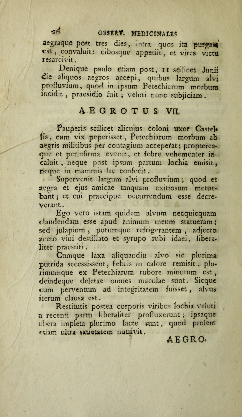 aegraque po.^t tres dies, intra quos ita pUfgaW est , convaluit: cibosque appetiit, et vires victii resarcivit. Denique paulo etiam post, ii scilicet Junii die aliquos aegros accepi, quibus largum alvi profluvium, quod in ipsum Petecbiarum morbum incidit , praesidio fuit ; veluti nunc subjiciam . aegrotus vil Pauperis scilicet alicujus coloni uxor Castel^ iis, cum vix peperisset, Petecbiarum morbum ab aegris militibus per contagium acceperat 5 propterea- que et perinfirma evenit, et febre vehementer in- caluit , neque post ipsum partum lochia emisit ^ neque in mammis lac confecit * Supervenit largum alvi profluvium ; quod et aegra et ejus amicae tanquam exitiosum metue* bant; et cui praecipue bccurrendum esse decre- verant . Ego vero istam quidem alvum necquicquam claudendam esse apud animum meum statueram i sed julapitim , potumque refrigerantem , adjecto aceto vini destillato et syrupo rubi idaei, libera- liter praestiti. Cumque laxa aliquandiu alvo sic plurima putrida secessissent, febris in calore remisit, plu- jimumque ex Petecbiarum rubore minutum est, deindeque deletae omnes maculae sunt. Sicque cum perventum ad integritatem fuisset, alvus iterum clausa est. Restitutis postea corporis viribus locbia veluti a recenti partu liberaliter profluxerunt; ipsaque libera impleta plurimo lacte sunt, quod prolem ultra satietatem nutrivit.