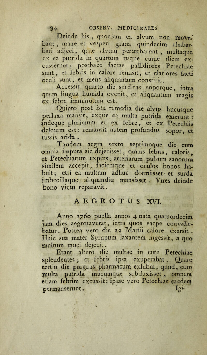 Deinde his , quoniam ea alvum non movcv' bant , mane et vesperi grana quindecim rhabar- bari adjeci, quae alvum perturbarunt , multaque cx ea putrida in quartum usque curae diem ex- cusserunt ; posthaec factae pallidiores Petecliiae sunt , et febris in calore remisit, et clariores facti oculi sunt, et mens aliquantum constitit. Accessit quarto die surditas soporque, intra quem lingua humida evenit, et aliquantum magis ex febre imminutum est. Qiiinto post ista remedia die alvus hucusque perlaxa mansit, exque ea multa putrida exierunt r jndeque plurimum et ex febre, et ex Petechiis deletum est: remansit autem profundus sopor, et tussis arida . Tandem aegra sexto septimoque die cum omnia impura sic dejecisset, omnis febris, caloris, et Petechiarum expers, arteriarum pulsum sanorum similem accepit, faciemque et oculos bonos ha- buit; etsi ea multum adhuc dormiisset et surda imbecillaque aliquandiu mansisset. Vires deinde bono victu reparavit. AEGROTUS XVI. Anno 1760 puella annos 4 nata quatuordecim jam dies aegrotaverat, intra quos saepe convelle- batur . Postea vero die 22 Martii calore exarsit . Huic sua mater Syrupum laxantem ingessit, a quo tnultum muci dejecit. Erant altero die multae in cute Petechiae splendentes ; et febris ipsa exuperabat . Quare tertio die purgans pharmacum exhibui, quod, cum multa putrida mucumque subduxisset , omnem etiam febrim excussit: ipsae vero Petechiae eaedem permanserunt, ' Igi-