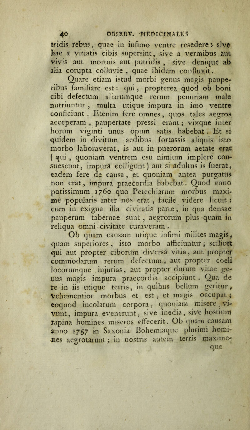 tridis rebus, quae in infimo ventre resedere !• sive hae a vitiatis cibis supersint, sive a vermibus aut vivis aut mortuis aut putridis , sive denique ab alia corupta colluvie , quae ibidem confluxit. Quare etiam istud morbi genus magis paupe- ribus familiare est: qui, propterea qUod ob boni cibi defectum aliarumque rerum penuriam male nutriuntur , multa utique impura in imo ventre conficiunt . Etenim fere omnes, quos tales aegros acceperam , paupertate pressi erant; vixque inter horum viginti unus opum satis habebat * Et si quidem in divitum aedibus fortassis aliquis isto morbo laboraverat, is aut in puerorum aetate erat ( qui , quoniam ventrem esu nimium implere con- suescunt, impura colligunt) aut si adultus is fuerat * eadem fere de causa, et quoniam antea purgatus non erat, impura praecordia habebat. Qjuod anno potissimum 1760 quo Petechiarum morbus maxi- me popularis inter nos erat , facile videre licuit i cum in exigua illa civitatis parte , in qua densae pauperum tabernae sunt , aegrorum plus quam in reliqua omni civitate curaveram . Ob quam causam utique infimi milites magis ^ quam superiores, isto morbo afficiuntur; scilicet qui aut propter ciborum diversa vitia ^ aut propter commodarum rerum defectum , aut propter coeli locorumque injurias, aut propter durum vitae ge- nus magis impura praecordia accipiunt . Qua de re in iis utique terris, in quibus bellum geritur y Vehementior morbus et est, et magis occupat > eoquod incolarum corpora ^ quoniam misere . vi- vunt, impura evenerunt, sive inedia, sive hostium rapina homines miseros effecerit. Ob quam causam ;inno 1757 in Saxonia Bohemiaque plurimi homi- nes aegrotarunt; in nostris autem terris maxime-